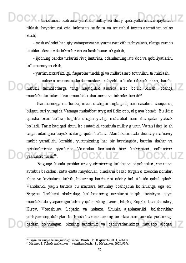             -   tariximizni   xolisona   yoritish,   milliy   va   diniy   qadriyatlarimizni   qaytadan
tiklash,   hayotimizni   eski   hukmron   mafkura   va   mustabid   tuzum   asoratidan   xalos
etish;
      - yosh avlodni haqiqiy vatanparvar va yurtparvar etib tarbiyalash, ularga zamon
talablari darajasida bilim berish va kasb-hunar o`rgatish;
      - ijodning barcha turlarini rivojlantirish, odamlarning iste`dod va qobiliyatlarini
to`la namoyon etish; 
      - yurtimiz xavfsizligi, fuqarolar tinchligi va millatlararo totuvlikni ta`minlash;
            -   xalqaro   munosabatlarda   mustaqil   subyekt   sifatida   ishtirok   etish,   barcha
nufuzli   tashkilotlarga   teng   huquqlilik   asosida   a`zo   bo`lib   kirish,   boshqa
mamlakatlar bilan o`zaro manfaatli shartnoma va bitimlar tuzish 80
.  
            Barchamizga   ma`lumki,   inson   o`zligini   anglagani,   nasl-nasabini   chuqurroq
bilgani sari yuragida Vatanga muhabbat tuyg`usi ildiz otib, ulg`aya boradi. Bu ildiz
qancha   teran   bo`lsa,   tug`ilib   o`sgan   yurtga   muhabbat   ham   shu   qadar   yuksak
bo`ladi. Tarix haqiqati shuni ko`rsatadiki, tomirida milliy g`urur, Vatan ishqi jo`sh
urgan odamgina buyuk ishlarga qodir bo`ladi. Mamlakatimizda shunday ma`naviy
muhit   yaratilishi   kerakki,   yurtimizning   har   bir   burchagida,   barcha   shahar   va
qishloqlarimiz   qiyofasida   Vatandan   faxrlanish   hissi   ko`zimizni,   qalbimizni
yashnatib tursin 81
.  
            Bugungi   kunda   yoshlarimiz   yurtimizning   ko`cha   va   xiyobonlari,   metro   va
avtobus bekatlari, katta-katta maydonlar, binolarni bezab turgan o`zbekcha nomlar,
shior   va   lavhalarni   ko`rib,   bularning   barchasini   odatiy   hol   sifatida   qabul   qiladi.
Vaholanki,   yaqin   tarixda   bu   manzara   butunlay   boshqacha   ko`rinishga   ega   edi.
Birgina   Toshkent   shahridagi   ko`chalarning   nomlarini   o`qib,   beixtiyor   qaysi
mamlakatda yurganingni bilmay qolar eding: Lenin, Marks, Engels, Lunacharskiy,
Kirov,   Voroshilov,   Lopatin   va   hokazo.   Shunisi   ajablanarliki,   bolsheviklar
partiyasining  dohiylari  bo`lmish bu insonlarning birortasi  ham  umrida yurtimizga
qadam   qo`ymagan,   bizning   tariximiz   va   qadriyatlarimizga   mutlaqo   aloqasi
80
 Buyuk va muqaddassan, mustaqil vatan.  Risola. -T.: O`qituvchi, 2011, 7-8-9-b.
81
 Karimov I. Yuksak ma`naviyat   yengilmas kuch. -T.; Ma`naviyat, 2008, 90-b.
57 