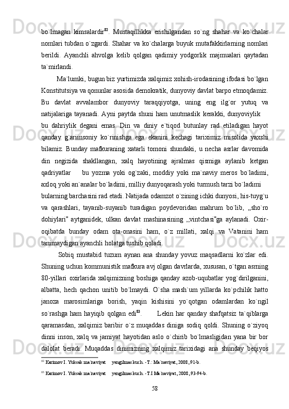 bo`lmagan   kimsalardir 82
.   Mustaqillikka   erishilgandan   so`ng   shahar   va   ko`chalar
nomlari tubdan o`zgardi. Shahar va ko`chalarga buyuk mutafakkirlarning nomlari
berildi.   Ayanchli   ahvolga   kelib   qolgan   qadimiy   yodgorlik   majmualari   qaytadan
ta`mirlandi.     
        Ma`lumki, bugun biz yurtimizda xalqimiz xohish-irodasining ifodasi bo`lgan
Konstitutsiya va qonunlar asosida demokratik, dunyoviy davlat barpo etmoqdamiz.
Bu   davlat   avvalambor   dunyoviy   taraqqiyotga,   uning   eng   ilg`or   yutuq   va
natijalariga   tayanadi.   Ayni   paytda   shuni   ham   unutmaslik   kerakki,   dunyoviylik  
bu   dahriylik   degani   emas.   Din   va   diniy   e`tiqod   butunlay   rad   etiladigan   hayot
qanday   g`ariinsoniy   ko`rinishga   ega   ekanini   kechagi   tariximiz   misolida   yaxshi
bilamiz.   Bunday   mafkuraning   xatarli   tomoni   shundaki,   u   necha   asrlar   davomida
din   negizida   shakllangan,   xalq   hayotining   ajralmas   qismiga   aylanib   ketgan
qadriyatlar     bu   yozma   yoki   og`zaki,   moddiy   yoki   ma`naviy   meros   bo`ladimi,	

axloq yoki an`analar bo`ladimi, milliy dunyoqarash yoki turmush tarzi bo`ladimi 	

bularning barchasini rad etadi. Natijada odamzot o`zining ichki dunyosi, his-tuyg`u
va   qarashlari,   tayanib-suyanib   turadigan   poydevoridan   mahrum   bo`lib,   ,,sho`ro
dohiylari   aytganidek,   ulkan   davlat   mashinasining   ,,vintchasi ga   aylanadi.   Oxir-	
 
oqibatda   bunday   odam   ota-onasini   ham,   o`z   millati,   xalqi   va   Vatanini   ham
tanimaydigan ayanchli holatga tushib qoladi.
            Sobiq   mustabid   tuzum   aynan   ana   shunday   yovuz   maqsadlarni   ko`zlar   edi.
Shuning uchun kommunistik mafkura avj olgan davrlarda, xususan, o`tgan asrning
80-yillari   oxirlarida   xalqimizning   boshiga   qanday   azob-uqubatlar   yog`dirilganini,
albatta,   hech   qachon   unitib   bo`lmaydi.   O`sha   mash`um   yillarda   ko`pchilik   hatto
janoza   marosimlariga   borish,   yaqin   kishisini   yo`qotgan   odamlardan   ko`ngil
so`rashga   ham   hayiqib   qolgan   edi 83
.             Lekin   har   qanday   shafqatsiz   ta`qiblarga
qaramasdan,   xalqimiz   baribir   o`z   muqaddas   diniga   sodiq   qoldi.   Shuning   o`ziyoq
dinni   inson,   xalq   va   jamiyat   hayotidan   aslo   o`chirib   bo`lmasligidan   yana   bir   bor
dalolat   beradi.   Muqaddas   dinimizning   xalqimiz   tarixidagi   ana   shunday   beqiyos
82
 Karimov I. Yuksak ma`naviyat   yengilmas kuch. -T.: Ma`naviyat, 2008, 91-b.	

83
 Karimov I. Yuksak ma`naviyat   yengilmas kuch. -T.I Ma`naviyat, 2008, 93-94-b.

58 