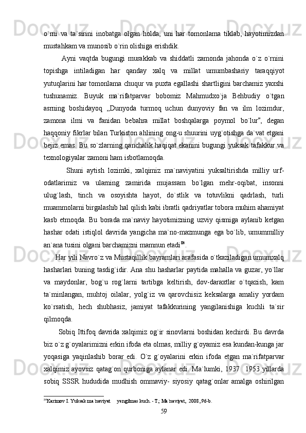 o`rni   va   ta`sirini   inobatga   olgan   holda,   uni   har   tomonlama   tiklab,   hayotimizdan
mustahkam va munosib o`rin olishiga erishdik.
            Ayni   vaqtda   bugungi   murakkab   va   shiddatli   zamonda   jahonda   o`z   o`rnini
topishga   intiladigan   har   qanday   xalq   va   millat   umumbashariy   taraqqiyot
yutuqlarini har tomonlama chuqur va puxta egallashi shartligini barchamiz yaxshi
tushunamiz.   Buyuk   ma`rifatparvar   bobomiz   Mahmudxo`ja   Behbudiy   o`tgan
asrning   boshidayoq   ,,Dunyoda   turmoq   uchun   dunyoviy   fan   va   ilm   lozimdur,
zamona   ilmi   va   fanidan   bebahra   millat   boshqalarga   poymol   bo`lur ,   degan
haqqoniy fikrlar bilan Turkiston ahlining ong-u shuurini uyg`otishga da`vat etgani
bejiz emas. Bu so`zlarning qanchalik haqiqat ekanini bugungi yuksak tafakkur va
texnologiyalar zamoni ham isbotlamoqda. 
            Shuni   aytish   lozimki,   xalqimiz   ma`naviyatini   yuksaltirishda   milliy   urf-
odatlarimiz   va   ularning   zamirida   mujassam   bo`lgan   mehr-oqibat,   insonni
ulug`lash,   tinch   va   osoyishta   hayot,   do`stlik   va   totuvlikni   qadrlash,   turli
muammolarni birgalashib hal qilish kabi ibratli qadriyatlar tobora muhim ahamiyat
kasb   etmoqda.   Bu   borada   ma`naviy   hayotimizning   uzviy   qismiga   aylanib   ketgan
hashar   odati   istiqlol   davrida   yangicha   ma`no-mazmunga   ega   bo`lib,   umummilliy
an`ana tusini olgani barchamizni mamnun etadi 84
.
      Har yili Navro`z va Mustaqillik bayramlari arafasida o`tkaziladigan umumxalq
hasharlari buning tasdig`idir. Ana shu hasharlar  paytida mahalla va guzar, yo`llar
va   maydonlar,   bog`u   rog`larni   tartibga   keltirish,   dov-daraxtlar   o`tqazish,   kam
ta`minlangan,   muhtoj   oilalar,   yolg`iz   va   qarovchisiz   keksalarga   amaliy   yordam
ko`rsatish,   hech   shubhasiz,   jamiyat   tafakkurining   yangilanishiga   kuchli   ta`sir
qilmoqda.
           Sobiq Ittifoq davrida xalqimiz og`ir sinovlarni boshidan kechirdi. Bu davrda
biz o`z g`oyalarimizni erkin ifoda eta olmas, milliy g`oyamiz esa kundan-kunga jar
yoqasiga   yaqinlashib   borar   edi.   O`z   g`oyalarini   erkin   ifoda   etgan   ma`rifatparvar
xalqimiz ayovsiz  qatag`on qurboniga aylanar  edi. Ma`lumki, 1937 1953 yillarda	

sobiq   SSSR   hududida   mudhish   ommaviy-   siyosiy   qatag`onlar   amalga   oshirilgan
84
Karimov I. Yuksak ma`naviyat   yengilmas kuch. -T.; Ma`naviyat,  2008, 96-b.	

59 