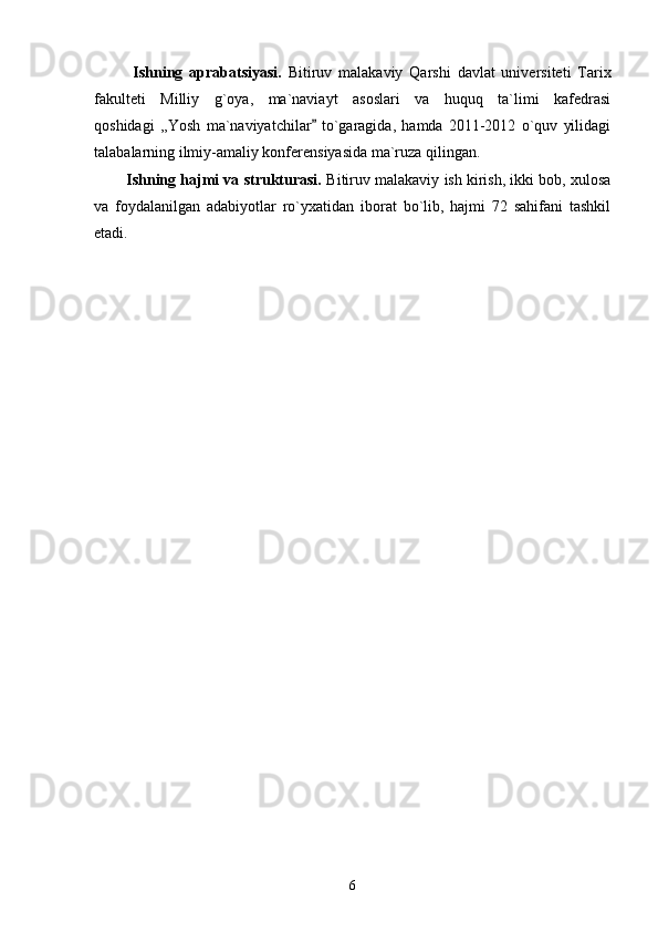             Ishning   aprabatsiyasi.   Bitiruv   malakaviy   Qarshi   davlat   universiteti   Tarix
fakulteti   Milliy   g`oya,   ma`naviayt   asoslari   va   huquq   ta`limi   kafedrasi
qoshidagi   ,,Yosh   ma`naviyatchilar   to`garagida,   hamda   2011-2012   o`quv   yilidagi
talabalarning ilmiy-amaliy konferensiyasida ma`ruza qilingan.    
          Ishning hajmi va strukturasi.  Bitiruv malakaviy ish kirish, ikki bob, xulosa
va   foydalanilgan   adabiyotlar   ro`yxatidan   iborat   bo`lib,   hajmi   72   sahifani   tashkil
etadi. 
6 
