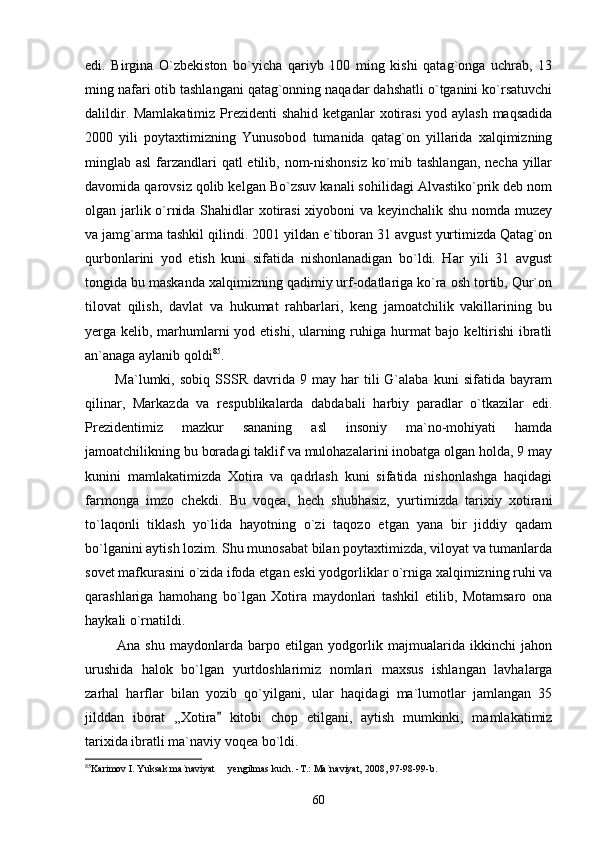edi.   Birgina   O`zbekiston   bo`yicha   qariyb   100   ming   kishi   qatag`onga   uchrab,   13
ming nafari otib tashlangani qatag`onning naqadar dahshatli o`tganini ko`rsatuvchi
dalildir. Mamlakatimiz Prezidenti  shahid ketganlar xotirasi  yod aylash maqsadida
2000   yili   poytaxtimizning   Yunusobod   tumanida   qatag`on   yillarida   xalqimizning
minglab asl  farzandlari qatl  etilib, nom-nishonsiz  ko`mib tashlangan, necha yillar
davomida qarovsiz qolib kelgan Bo`zsuv kanali sohilidagi Alvastiko`prik deb nom
olgan jarlik o`rnida Shahidlar xotirasi xiyoboni va keyinchalik shu nomda muzey
va jamg`arma tashkil qilindi. 2001 yildan e`tiboran 31 avgust yurtimizda Qatag`on
qurbonlarini   yod   etish   kuni   sifatida   nishonlanadigan   bo`ldi.   Har   yili   31   avgust
tongida bu maskanda xalqimizning qadimiy urf-odatlariga ko`ra osh tortib, Qur`on
tilovat   qilish,   davlat   va   hukumat   rahbarlari,   keng   jamoatchilik   vakillarining   bu
yerga kelib, marhumlarni yod etishi, ularning ruhiga hurmat bajo keltirishi  ibratli
an`anaga aylanib qoldi 85
.
            Ma`lumki,  sobiq   SSSR   davrida   9  may   har   tili   G`alaba   kuni   sifatida   bayram
qilinar,   Markazda   va   respublikalarda   dabdabali   harbiy   paradlar   o`tkazilar   edi.
Prezidentimiz   mazkur   sananing   asl   insoniy   ma`no-mohiyati   hamda
jamoatchilikning bu boradagi taklif va mulohazalarini inobatga olgan holda, 9 may
kunini   mamlakatimizda   Xotira   va   qadrlash   kuni   sifatida   nishonlashga   haqidagi
farmonga   imzo   chekdi.   Bu   voqea,   hech   shubhasiz,   yurtimizda   tarixiy   xotirani
to`laqonli   tiklash   yo`lida   hayotning   o`zi   taqozo   etgan   yana   bir   jiddiy   qadam
bo`lganini aytish lozim. Shu munosabat bilan poytaxtimizda, viloyat va tumanlarda
sovet mafkurasini o`zida ifoda etgan eski yodgorliklar o`rniga xalqimizning ruhi va
qarashlariga   hamohang   bo`lgan   Xotira   maydonlari   tashkil   etilib,   Motamsaro   ona
haykali o`rnatildi.
            Ana   shu   maydonlarda   barpo   etilgan   yodgorlik   majmualarida   ikkinchi   jahon
urushida   halok   bo`lgan   yurtdoshlarimiz   nomlari   maxsus   ishlangan   lavhalarga
zarhal   harflar   bilan   yozib   qo`yilgani,   ular   haqidagi   ma`lumotlar   jamlangan   35
jilddan   iborat   ,,Xotira   kitobi   chop   etilgani,   aytish   mumkinki,   mamlakatimiz
tarixida ibratli ma`naviy voqea bo`ldi. 
85
Karimov I. Yuksak ma`naviyat   yengilmas kuch. -T.: Ma`naviyat, 2008, 97-98-99-b.

60 