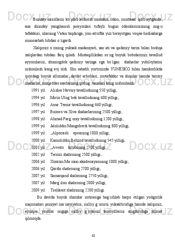           Bunday misollarni ko`plab keltirish mumkin, lekin, muxtasar  qilib aytganda,
ana   shunday   yangilanish   jarayonlari   tufayli   bugun   odamlarimizning   ong-u
tafakkuri, ularning Vatan taqdiriga, yon-atrofda yuz berayotgan voqea-hodisalarga
munosabati tubdan o`zgardi.
           Xalqimiz o`zining yuksak madaniyati, san`ati va qadimiy tarixi bilan boshqa
xalqlardan   tubdan   farq   qiladi.   Mustaqillikdan   so`ng   buyuk   bobolarimiz   tavallud
ayyomlarini,   shuningdek   qadimiy   tarixga   ega   bo`lgan     shaharlar   yubileylarini
nishonlash   keng   avj   oldi.   Shu   sababli   yurtimizda   YUNESKO   bilan   hamkorlikda
quyidagi   buyuk   allomalar,   davlat   arboblari,   mutafakkir   va   shoirlar   hamda   tarixiy
shaharlar, muqaddas asarlarning qutlug` sanalari keng nishonlandi: 
      1991 yil   Alisher Navoiy tavalludining 550 yilligi;
      1994 yil   Mirzo Ulug`bek tavalludining 600 yilligi; 

      1996 yil   Amir Temur tavalludining 660 yilligi;

      1997 yil   Buxoro va Xiva shaharlarining 2500 yilligi;

      1998 yil   Ahmad Farg`oniy tavalludining 1200 yilligi;

      1999 yil   Jaloliddin Manguberdi tavalludining 800 yilligi;

      1999 yil   ,,Alpomish  eposining 1000 yilligi;
 
      2000 yil   Kamoliddin Behzod tavalludining 545 yilligi;

      2001 yil   ,,Avesto  kitobining 2700 yilligi; 
 
      2002 yil   Termiz shahrining 2500 yilligi;

      2006 yil   Xorazm Ma`mun akademiyasining 1000 yilligi;

      2006 yil   Qarshi shahrining 2700 yilligi;

      2007 yil   Samarqand shahrining 2750 yilligi;

      2007 yil   Marg`ilon shahrining 2000 yilligi;

      2009 yil   Toshkent shahrining 2200 yilligi.

            Bu   davrda   buyuk   shaxslar   xotirasiga   bag`ishlab   barpo   etilgan   yodgorlik
majmualari jamiyat ma`naviyatini, milliy g`ururni yuksaltirishga hamda xalqimiz,
ayniqsa,   yoshlar   ongiga   milliy   g`oyamiz   tamoyillarini   singdirishga   xizmat
qilmoqda.
61 