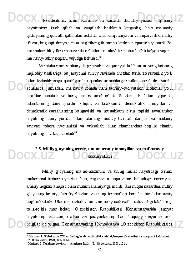             Pezidentimiz   Islom   Karimov   bu   xususda   shunday   yozadi:   ,,Ijtimoiy
hayotimizni   isloh   qilish   va   yangilash   boshlanib   ketganligi   bois   ma`naviy
qadriyatning qudratli qatlamlari ochildi. Ular xalq ruhiyatini vatanparvarlik, milliy
iftixor, bugungi  dunyo uchun bag`rikenglik tomon keskin o`zgartirib yubordi. Bu
esa mutaqillik yillari mobaynida millatlararo totuvlik manbai bo`lib kelgan yagona
ma`naviy-ruhiy negizni vujudga keltiradi 86
.   
            Mamlakatimiz   rahbariyati   jamiyatni   va   jamiyat   tafakkurini   yangilashning
inqilobiy  usullariga,  bu jarayonni  sun`iy  ravishda  chetdan  turib,  zo`ravonlik yo`li
bilan tezlashtirishga  qaratilgan har qanday urinishlarga mutlaqo qarshidir. Barcha
sohalarda,   jumladan,   ma`naviy   sohada   ham   tadrijiy-evolyutsion   islohotlar   yo`li
tarafdori   sanaladi   va   bunga   qat`iy   amal   qiladi.   Soddaroq   til   bilan   aytganda,
odamlarning   dunyoqarashi,   e`tiqod   va   tafakkurida   demokratik   tamoyillar   va
demokratik   qarashlarning   kangayishi   va   mustahkam   o`rin   topishi   avvalambor
hayotning   tabiiy   yurishi   bilan,   ularning   moddiy   turmush   darajasi   va   madaniy
saviyasi   tobora   rivojlanishi   va   yuksalishi   bilan   chambarchas   bog`liq   ekanini
hayotning o`zi taqozo etadi 87
.
2.3. Milliy g`oyaning asosiy, umuminsoniy tamoyillari va mafkuraviy
xususiyatlari
            Milliy   g`oyaning   ma`no-mazmuni   va   uning   millat   hayotidagi   o`rnini
mukammal tushunib yetish uchun, eng avvalo, unga zamin bo`ladigan nazariy va
amaliy negizni aniqlab olish muhim ahamiyatga molik. Shu nuqtai nazardan, milliy
g`oyaning   tarixiy,   falsafiy   ildizlari   va   uning   tamoyillari   ham   bir-biri   bilan   uzviy
bog`liqlikdadir. Ular o`z navbatida umuminsoniy qadriyatlar ustuvorligi talablariga
to`la-to`kis   mos   keladi.   O`zbekiston   Respublikasi   Konstitutsiyasida   jamiyat
hayotining,   xususan,   mafkuraviy   jarayonlarning   ham   huquqiy   meyorlari   aniq
belgilab   qo`yilgan.   Konstitutsiyaning   12-moddasida   ,,O`zbekiston   Respublikasida
86
 Karimov I. O`zbekiston XXI asr bo`sag`asida: xavfsizlikka tahdid, barqarorlik shartlari va taraqqiyot kafolatlari. 
-T.: O`zbekiston, 1998, 142-143-b.
87
Karimov I. Yusak ma`naviyat   yengilmas kuch. -T.: Ma`naviyat, 2008, 101-b.	

62 