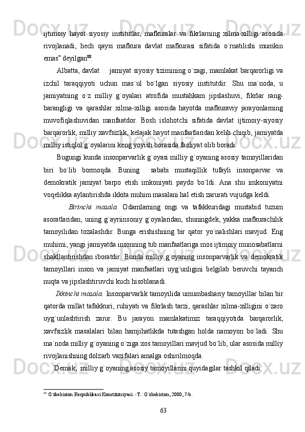ijtimoiy   hayot   siyosiy   institutlar,   mafkuralar   va   fikrlarning   xilma-xilligi   asosida
rivojlanadi,   hech   qaysi   mafkura   davlat   mafkurasi   sifatida   o`rnatilishi   mumkin
emas  deyilgan 88
. 
           Albatta, davlat   jamiyat siyosiy tizimining o`zagi, mamlakat barqarorligi va	

izchil   taraqqiyoti   uchun   mas`ul   bo`lgan   siyosiy   institutdir.   Shu   ma`noda,   u
jamiyatning   o`z   milliy   g`oyalari   atrofida   mustahkam   jipslashuvi,   fikrlar   rang-
barangligi   va   qarashlar   xilma-xilligi   asosida   hayotda   mafkuraviy   jarayonlarning
muvofiqlashuvidan   manfaatdor.   Bosh   islohotchi   sifatida   davlat   ijtimoiy-siyosiy
barqarorlik, milliy xavfsizlik, kelajak hayot manfaatlaridan kelib chiqib, jamiyatda
milliy istiqlol g`oyalarini keng yoyish borasida faoliyat olib boradi.
           Bugungi kunda insonparvarlik g`oyasi milliy g`oyaning asosiy tamoyillaridan
biri   bo`lib   bormoqda.   Buning     sababi   mustaqillik   tufayli   insonparvar   va
demokratik   jamiyat   barpo   etish   imkoniyati   paydo   bo`ldi.   Ana   shu   imkoniyatni
voqelikka aylantirishda ikkita muhim masalani hal etish zarurati vujudga keldi.
            Birinchi   masala.   Odamlarning   ongi   va   tafakkuridagi   mustabid   tuzum
asoratlaridan,   uning   g`ayriinsoniy   g`oyalaridan,   shuningdek,   yakka   mafkurachilik
tamoyilidan   tozalashdir.   Bunga   erishishning   bir   qator   yo`nalishlari   mavjud.   Eng
muhimi, yangi jamiyatda insonning tub manfaatlariga mos ijtimoiy munosabatlarni
shakllantirishdan   iboratdir.   Bunda   milliy   g`oyaning   insonparvarlik   va   demokratik
tamoyillari   inson   va   jamiyat   manfaatlari   uyg`unligini   belgilab   beruvchi   tayanch
nuqta va jipslashtiruvchi kuch hisoblanadi.
       Ikkinchi masala.  Insonparvarlik tamoyilida umumbashariy tamoyillar bilan bir
qatorda millat  tafakkuri, ruhiyati  va fikrlash  tarzi, qarashlar xilma-xilligini o`zaro
uyg`unlashtirish   zarur.   Bu   jarayon   mamlakatimiz   taraqqiyotida   barqarorlik,
xavfsizlik   masalalari   bilan   hamjihatlikda   tutashgan   holda   namoyon   bo`ladi.   Shu
ma`noda milliy g`oyaning o`ziga xos tamoyillari mavjud bo`lib, ular asosida milliy
rivojlanishning dolzarb vazifalari amalga oshirilmoqda. 
      Demak,  milliy g`oyaning asosiy tamoyillarini quyidagilar tashkil qiladi:
88
 O`zbekiston Respublikasi Konstitutsiyasi. -T.: O`zbekiston, 2000, 7-b. 
63 