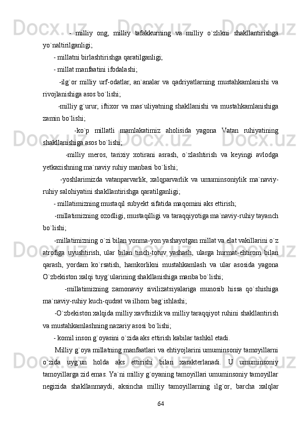             -   milliy   ong,   milliy   tafakkurning   va   milliy   o`zlikni   shakllantirishga
yo`naltirilganligi;
      - millatni birlashtirishga qaratilganligi;
      - millat manfaatini ifodalashi;
            -ilg`or   milliy   urf-odatlar,   an`analar   va   qadriyatlarning   mustahkamlanishi   va
rivojlanishiga asos bo`lishi;
           -milliy g`urur, iftixor  va mas`uliyatning shakllanishi  va mustahkamlanishiga
zamin bo`lishi;
            -ko`p   millatli   mamlakatimiz   aholisida   yagona   Vatan   ruhiyatining
shakllanishiga asos bo`lishi;
            -milliy   meros,   tarixiy   xotirani   asrash,   o`zlashtirish   va   keyingi   avlodga
yetkazishning ma`naviy ruhiy manbasi bo`lishi;
            -yoshlarimizda   vatanparvarlik,   xalqparvarlik   va   umuminsoniylik   ma`naviy-
ruhiy salohiyatini shakllantirishga qaratilganligi;
      - millatimizning mustaqil subyekt sifatida maqomini aks ettirish;
      -millatimizning ozodligi, mustaqilligi va taraqqiyotiga ma`naviy-ruhiy tayanch
bo`lishi;  
      -millatimizning o`zi bilan yonma-yon yashayotgan millat va elat vakillarini o`z
atrofiga   uyushtirish,   ular   bilan   tinch-totuv   yashash,   ularga   hurmat-ehtirom   bilan
qarash,   yordam   ko`rsatish,   hamkorlikni   mustahkamlash   va   ular   asosida   yagona
O`zbekiston xalqi tuyg`ularining shakllanishiga manba bo`lishi;
            -millatimizning   zamonaviy   sivilizatsiyalariga   munosib   hissa   qo`shishiga
ma`naviy-ruhiy kuch-qudrat va ilhom bag`ishlashi;
      -O`zbekiston xalqida milliy xavfsizlik va milliy taraqqiyot ruhini shakllantirish
va mustahkamlashning nazariy asosi bo`lishi;
      - komil inson g`oyasini o`zida aks ettirish kabilar tashkil etadi. 
      Milliy g`oya millatning manfaatlari va ehtiyojlarini umuminsoniy tamoyillarni
o`zida   uyg`un   holda   aks   ettirishi   bilan   xarakterlanadi.   U   umuminsoniy
tamoyillarga zid emas. Ya`ni milliy g`oyaning tamoyillari umuminsoniy tamoyillar
negizida   shakllanmaydi,   aksincha   milliy   tamoyillarning   ilg`or,   barcha   xalqlar
64 