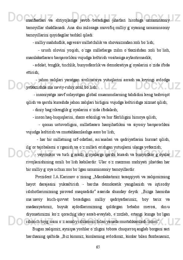 manfaatlari   va   ehtiyojlariga   javob   beradigan   jihatlari   hisobiga   umuminsoniy
tamoyillar shakllanadi. Ana shu xulosaga muvofiq milliy g`oyaning umuminsoniy
tamoyillarini quyidagilar tashkil qiladi:
      - milliy mahdudlik, agressiv millatchilik va shovinizmdan xoli bo`lish;
            -   urush   olovini   yoqish,   o`zga   millatlarga   zulm   o`tkazishdan   xoli   bo`lish,
mamlakatlararo barqarorlikni vujudga keltirish vositasiga aylantirmaslik;
      - adolat, tenglik, tinchlik, bunyodkorlik va demokratiya g`oyalarini o`zida ifoda
ettirish;
            -   jahon   xalqlari   yaratgan   sivilizatsiya   yutuqlarini   asrash   va   keyingi   avlodga
yetkazishda ma`naviy-ruhiy omil bo`lish;
       - insoniyatga xavf solayotgan global muammolarning tahdidini keng tashviqot
qilish va qarshi kurashda jahon xalqlari birligini vujudga keltirishga xizmat qilish;
      - diniy bag`rikenglik g`oyalarini o`zida ifodalash;
      - inson haq-huquqlarini, shaxs erkinligi va hur fikrliligini himoya qilish;
            -   qonun   ustuvorligini,   millatlararo   hamjihatlikni   va   siyosiy   barqarorlikni
vujudga keltirish va mustahkamlashga asos bo`lish;
            -   har   bir   millatning   urf-odatlari,   an`analari   va   qadriyatlarini   hurmat   qilish,
ilg`or tajribalarni o`rganish va o`z millati erishgan yutuqlarni ularga yetkazish;
           - vayronkor va turli g`arazli g`oyalarga qarshi kurash va bunyodkor g`oyalar
rivojlanishining   omili   bo`lish   kabilardir.   Ular   o`z   mazmun   mohiyati   jihatdan   har
bir milliy g`oya uchun xos bo`lgan umuminsoniy tamoyillardir.
            Prezident   I.A.Karimov  o`zining  ,,Mamlakatimiz  taraqqiyoti   va  xalqimizning
hayot   darajasini   yuksaltirish   -   barcha   demokratik   yangilanish   va   iqtisodiy
islohotlarimizning   pirovad   maqsadidir   asarida   shunday   deydi:   ,,Bizga   hamisha
ma`naviy   kuch-quvvat   beradigan   milliy   qadriyatlarimiz,   boy   tarix   va
madaniyatimiz,   buyuk   ajdodlarimizning   qoldirgan   bebaho   merosi,   din-u
diyonatimizni   ko`z   qorachig`iday   asrab-avaylab,   e`zozlab,   ertangi   kunga   bo`lgan
ishonch tuyg`usini o`z amaliy ishlarimiz bilan yanada mustahkamlash lozim . 	

      Bugun xalqimiz, ayniqsa yoshlar o`zligini tobora chuqurroq anglab borgani sari
barchaning qalbida ,,Biz kimmiz, kimlarning avlodimiz, kimlar bilan faxrlanamiz,
65 