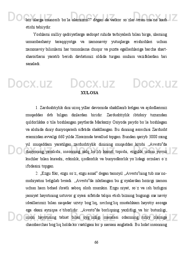 biz   ularga   munosib   bo`la   olamizmi?   degan   da`vatkor   so`zlar   teran   ma`no   kasb
etishi tabiiydir. 
       Yoshlarni milliy qadriyatlarga sadoqat ruhida tarbiyalash bilan birga, ularning
umumbashariy   taraqqiyotga   va   zamonaviy   yutuqlarga   erishishlari   uchun
zamonaviy bilimlarni har tomonlama chuqur va puxta egallashlariga barcha shart-
sharoitlarni   yaratib   berish   davlatimiz   oldida   turgan   muhim   vazifalardan   biri
sanaladi.               
             
                                                     XULOSA
         1.   Zardushtiylik dini uzoq yillar davomida shakllanib kelgan va ajdodlarimiz
muqaddas   deb   bilgan   dinlardan   biridir.   Zardushtiylik   ibtidoiy   tuzumdan
quldorlikka o`tila boshlangan paytlarda Markaziy Osiyoda paydo bo`la boshlagan
va alohida diniy dunyoqarash sifatida shakllangan. Bu dinning asoschisi  Zardusht
eramizdan avvalgi 660 yilda Xorazmda tavallud topgan. Bundan qariyb 3000 ming
yil   muqaddam   yaratilgan   zardushtiylik   dinining   muqaddas   kitobi   ,,Avesto da	

dunyoning   yaralishi,   insonning   xalq   bo`lib   kamol   topishi,   ezgulik   uchun   yovuz
kuchlar   bilan   kurashi,   erkinlik,   ijodkorlik   va   bunyodkorlik   yo`lidagi   orzulari   o`z
ifodasini topgan.
        2. ,,Ezgu fikr, ezgu so`z, ezgu amal  degan tamoyil ,,Avesto ning tub ma`no-	
 
mohiyatini   belgilab   beradi.   ,,Avesto da   zikrlangan   bu   g`oyalardan   hozirgi   zamon	

uchun   ham   behad   ibratli   saboq   olish   mumkin.   Ezgu   niyat,   so`z   va   ish   birligini
jamiyat hayotining ustuvor g`oyasi  sifatida talqin etish bizning bugungi ma`naviy
ideallarimiz   bilan   naqadar   uzviy   bog`liq,   nechog`liq   mustahkam   hayotiy   asosga
ega   ekani   ayniqsa   e`tiborlidir.   ,,Avesto da   borliqning   yaxlitligi   va   bir   butunligi,	

inson   hayotining   tabiat   bilan   uyg`unligi   masalasi   odamning   ruhiy   olamiga
chambarchas bog`liq holda ko`rsatilgani ko`p narsani anglatadi. Bu holat insonning
66 