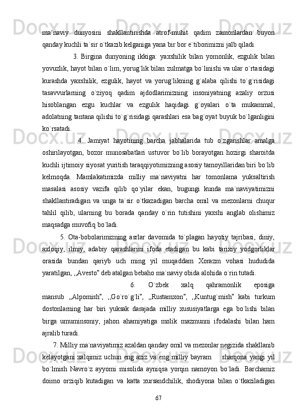 ma`naviy   dunyosini   shakllantirishda   atrof-muhit   qadim   zamonlardan   buyon
qanday kuchli ta`sir o`tkazib kelganiga yana bir bor e`tiborimizni jalb qiladi.      
                    3.   Birgina   dunyoning   ikkiga:   yaxshilik   bilan   yomonlik,   ezgulik   bilan
yovuzlik, hayot bilan o`lim, yorug`lik bilan zulmatga bo`linishi va ular o`rtasidagi
kurashda   yaxshilik,   ezgulik,   hayot   va   yorug`likning   g`alaba   qilishi   to`g`risidagi
tasavvurlarning   o`ziyoq   qadim   ajdodlarimizning   insoniyatning   azaliy   orzusi
hisoblangan   ezgu   kuchlar   va   ezgulik   haqidagi   g`oyalari   o`ta   mukammal,
adolatning tantana qilishi to`g`risidagi qarashlari esa bag`oyat buyuk bo`lganligini
ko`rsatadi.
                  4.   Jamiyat   hayotining   barcha   jabhalarida   tub   o`zgarishlar   amalga
oshirilayotgan,   bozor   munosabatlari   ustuvor   bo`lib   borayotgan   hozirgi   sharoitda
kuchli ijtimoiy siyosat yuritish taraqqiyotimizning asosiy tamoyillaridan biri bo`lib
kelmoqda.   Mamlakatimizda   milliy   ma`naviyatni   har   tomonlama   yuksaltirish
masalasi   asosiy   vazifa   qilib   qo`yilar   ekan,   bugungi   kunda   ma`naviyatimizni
shakllantiradigan   va   unga   ta`sir   o`tkazadigan   barcha   omil   va   mezonlarni   chuqur
tahlil   qilib,   ularning   bu   borada   qanday   o`rin   tutishini   yaxshi   anglab   olishimiz
maqsadga muvofiq bo`ladi.
            5.   Ota-bobolarimizning   asrlar   davomida   to`plagan   hayotiy   tajribasi,   diniy,
axloqiy,   ilmiy,   adabiy   qarashlarini   ifoda   etadigan   bu   kabi   tarixiy   yodgorliklar
orasida   bundan   qariyb   uch   ming   yil   muqaddam   Xorazm   vohasi   hududida
yaratilgan, ,,Avesto  deb atalgan bebaho ma`naviy obida alohida o`rin tutadi. 
              6.   O`zbek   xalq   qahramonlik   eposiga
mansub   ,,Alpomish ,   ,,Go`ro`g`li ,   ,,Rustamxon ,   ,,Kuntug`mish   kabi   turkum
   
dostonlarning   har   biri   yuksak   darajada   milliy   xususiyatlarga   ega   bo`lishi   bilan
birga   umuminsoniy,   jahon   ahamiyatiga   molik   mazmunni   ifodalashi   bilan   ham
ajralib turadi. 
      7. Milliy ma`naviyatimiz azaldan qanday omil va mezonlar negizida shakllanib
kelayotgani  xalqimiz  uchun  eng  aziz   va  eng  milliy  bayram     sharqona  yangi  yil	

bo`lmish   Navro`z   ayyomi   misolida   ayniqsa   yorqin   namoyon   bo`ladi.   Barchamiz
doimo   orziqib   kutadigan   va   katta   xursandchilik,   shodiyona   bilan   o`tkaziladigan
67 