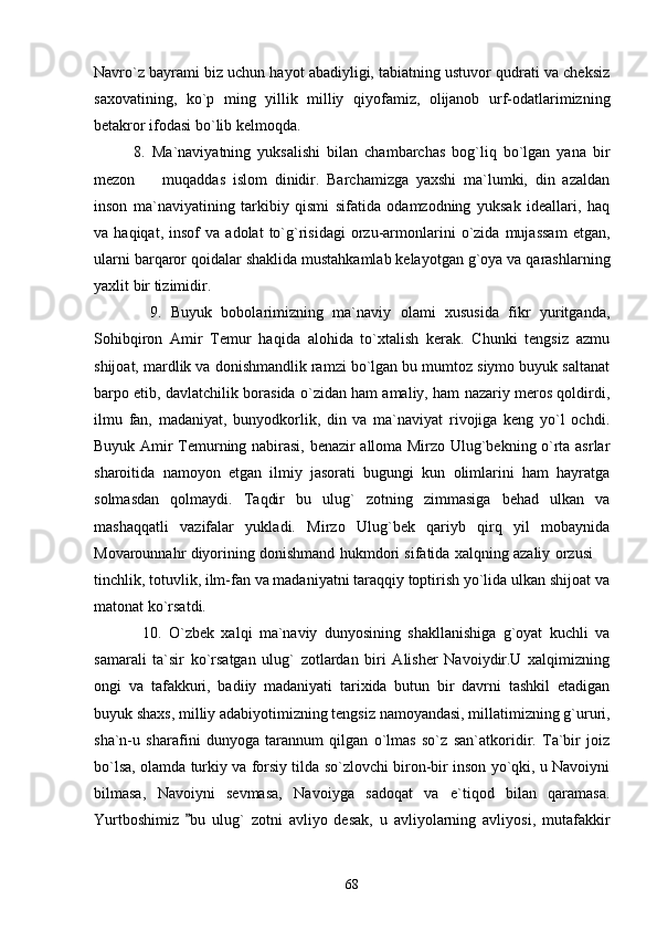 Navro`z bayrami biz uchun hayot abadiyligi, tabiatning ustuvor qudrati va cheksiz
saxovatining,   ko`p   ming   yillik   milliy   qiyofamiz,   olijanob   urf-odatlarimizning
betakror ifodasi bo`lib kelmoqda.
            8.   Ma`naviyatning   yuksalishi   bilan   chambarchas   bog`liq   bo`lgan   yana   bir
mezon     muqaddas   islom   dinidir.   Barchamizga   yaxshi   ma`lumki,   din   azaldan
inson   ma`naviyatining   tarkibiy   qismi   sifatida   odamzodning   yuksak   ideallari,   haq
va  haqiqat,   insof   va  adolat   to`g`risidagi   orzu-armonlarini   o`zida   mujassam   etgan,
ularni barqaror qoidalar shaklida mustahkamlab kelayotgan g`oya va qarashlarning
yaxlit bir tizimidir.
            9.   Buyuk   bobolarimizning   ma`naviy   olami   xususida   fikr   yuritganda,
Sohibqiron   Amir   Temur   haqida   alohida   to`xtalish   kerak.   Chunki   tengsiz   azmu
shijoat, mardlik va donishmandlik ramzi bo`lgan bu mumtoz siymo buyuk saltanat
barpo etib, davlatchilik borasida o`zidan ham amaliy, ham nazariy meros qoldirdi,
ilmu   fan,   madaniyat,   bunyodkorlik,   din   va   ma`naviyat   rivojiga   keng   yo`l   ochdi.
Buyuk Amir Temurning nabirasi, benazir alloma Mirzo Ulug`bekning o`rta asrlar
sharoitida   namoyon   etgan   ilmiy   jasorati   bugungi   kun   olimlarini   ham   hayratga
solmasdan   qolmaydi.   Taqdir   bu   ulug`   zotning   zimmasiga   behad   ulkan   va
mashaqqatli   vazifalar   yukladi.   Mirzo   Ulug`bek   qariyb   qirq   yil   mobaynida
Movarounnahr diyorining donishmand hukmdori sifatida xalqning azaliy orzusi 	

tinchlik, totuvlik, ilm-fan va madaniyatni taraqqiy toptirish yo`lida ulkan shijoat va
matonat ko`rsatdi. 
              10.   O`zbek   xalqi   ma`naviy   dunyosining   shakllanishiga   g`oyat   kuchli   va
samarali   ta`sir   ko`rsatgan   ulug`   zotlardan   biri   Alisher   Navoiydir.U   xalqimizning
ongi   va   tafakkuri,   badiiy   madaniyati   tarixida   butun   bir   davrni   tashkil   etadigan
buyuk shaxs, milliy adabiyotimizning tengsiz namoyandasi, millatimizning g`ururi,
sha`n-u   sharafini   dunyoga   tarannum   qilgan   o`lmas   so`z   san`atkoridir.   Ta`bir   joiz
bo`lsa, olamda turkiy va forsiy tilda so`zlovchi biron-bir inson yo`qki, u Navoiyni
bilmasa,   Navoiyni   sevmasa,   Navoiyga   sadoqat   va   e`tiqod   bilan   qaramasa.
Yurtboshimiz   bu   ulug`   zotni   avliyo   desak,   u   avliyolarning   avliyosi,   mutafakkir	

68 