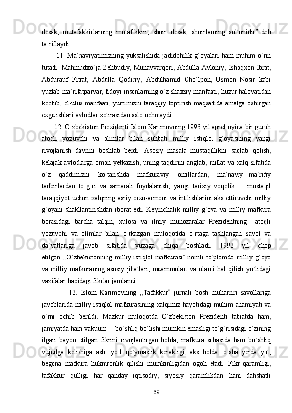 desak,   mutafakkirlarning   mutafikkiri,   shoir   desak,   shoirlarning   sultonidir   deb
ta`riflaydi.
            11.   Ma`naviyatimizning  yuksalishida  jadidchilik  g`oyalari  ham   muhim  o`rin
tutadi.  Mahmudxo`ja  Behbudiy,  Munavvarqori,  Abdulla  Avloniy,  Ishoqxon  Ibrat,
Abdurauf   Fitrat,   Abdulla   Qodiriy,   Abdulhamid   Cho`lpon,   Usmon   Nosir   kabi
yuzlab ma`rifatparvar, fidoyi insonlarning o`z shaxsiy manfaati, huzur-halovatidan
kechib, el-ulus manfaati, yurtimizni taraqqiy toptirish maqsadida amalga oshirgan
ezgu ishlari avlodlar xotirasidan aslo uchmaydi.
         12. O`zbekiston Prezidenti Islom Karimovning 1993 yil aprel oyida bir guruh
atoqli   yozuvchi   va   olimlar   bilan   suhbati   milliy   istiqlol   g`oyasining   yangi
rivojlanish   davrini   boshlab   berdi.   Asosiy   masala   mustaqillikni   saqlab   qolish,
kelajak avlodlarga omon yetkazish,  uning taqdirini anglab, millat va xalq sifatida
o`z   qaddimizni   ko`tarishda   mafkuraviy   omillardan,   ma`naviy ma`rifiy	

tadbirlardan   to`g`ri   va   samarali   foydalanish,   yangi   tarixiy   voqelik     mustaqil

taraqqiyot  uchun xalqning asriy orzu-armoni va intilishlarini  aks ettiruvchi milliy
g`oyani   shakllantirishdan   iborat   edi.   Keyinchalik   milliy   g`oya   va   milliy   mafkura
borasidagi   barcha   talqin,   xulosa   va   ilmiy   munozaralar   Prezidentning     atoqli
yozuvchi   va   olimlar   bilan   o`tkazgan   muloqotida   o`rtaga   tashlangan   savol   va
da`vatlariga   javob   sifatida   yuzaga   chiqa   boshladi.   1993   yil   chop
etilgan   ,,O`zbekistonning   milliy   istiqlol   mafkurasi   nomli   to`plamda   milliy   g`oya	

va   milliy   mafkuraning   asosiy   jihatlari,   muammolari   va   ularni   hal   qilish   yo`lidagi
vazifalar haqidagi fikrlar jamlandi. 
                13.   Islom   Karimovning   ,,Tafakkur   jurnali   bosh   muharriri   savollariga	

javoblarida milliy istiqlol mafkurasining xalqimiz hayotidagi muhim ahamiyati va
o`rni   ochib   berildi.   Mazkur   muloqotda   O`zbekiston   Prezidenti   tabiatda   ham,
jamiyatda ham vakuum   bo`shliq bo`lishi mumkin emasligi to`g`risidagi o`zining	

ilgari   bayon   etilgan   fikrini   rivojlantirgan   holda,   mafkura   sohasida   ham   bo`shliq
vujudga   kelishiga   aslo   yo`l   qo`ymaslik   kerakligi,   aks   holda,   o`sha   yerda   yot,
begona   mafkura   hukmronlik   qilishi   mumkinligidan   ogoh   etadi.   Fikr   qaramligi,
tafakkur   qulligi   har   qanday   iqtisodiy,   siyosiy   qaramlikdan   ham   dahshatli
69 