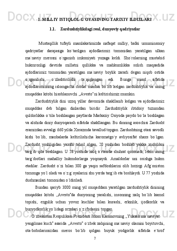 1. MILLIY ISTIQLOL G`OYASINING TARIXIY ILDIZLARI
1.1. Zardushtiylikdagi real, dunyoviy qadriyatlar
            Mustaqillik   tufayli   mamlakatimizda   nafaqat   milliy ,   balki   umuminsoniy
qadriyatlar   darajasiga   ko ` tarilgan   ajdodlarimiz   tomonidan   yaratilgan   ulkan
ma ` naviy   merosni   o ` rganish   imkoniyati   yuzaga   keldi .   Sho ` rolarning   mustabid
hukmronligi   davrida   millatni   qullikka   va   mahkumlikka   solish   maqsadida
ajdodlarimiz   tomonidan   yaratilgan   ma ` naviy   boylik   zararli   degan   niqob   ostida
o ` rganilishi ,   o ` zlashtirilishi   ta ` qiqlangan   edi .   Bunga   misol   sifatida
ajdodlarimizning   islomgacha   ibodat   manbai   bo ` lib   kelgan   zardushtiylik   va   uning
muqaddas   kitobi   hisoblanuvchi  ,, Avesto ” ni   keltirishimiz   mumkin . 
            Zardushtiylik   dini   uzoq   yillar   davomida   shakllanib   kelgan   va   ajdodlarimiz
muqaddas   deb   bilgan   dinlardan   biridir.   Zardushtiylik   ibtidoiy   tuzumdan
quldorlikka o`tila boshlangan paytlarda Markaziy Osiyoda paydo bo`la boshlagan
va alohida diniy dunyoqarash sifatida shakllangan. Bu dinning asoschisi  Zardusht
eramizdan avvalgi 660 yilda Xorazmda tavallud topgan. Zardushtning otasi savodli
kishi   bo`lib,   manbalarda   keltirilishicha   karomatgo`y   avliyosifat   shaxs   bo`lgan.
Zardusht   yoshligidan   yaxshi   tahsil   olgan,   20   yoshidan   boshlab   yakka   xudolikni
targ`ib qila boshlagan. U 28 yoshida xalq o`rtasida shuhrat qozonadi, lekin uning
targ`ibotlari   mahalliy   hukmdorlarga   yoqmaydi.   Amaldorlar   uni   osishga   hukm
etadilar.   Zardusht   o`zi   bilan   300   ga   yaqin   safdoshlarini   olib   hozirgi   Afg`oniston
tomonga yo`l oladi va o`z g`oyalarini shu yerda targ`ib eta boshlaydi. U 77 yoshida
dushmanlari tomonidan o`ldiriladi.  
            Bundan   qariyb   3000   ming   yil   muqaddam   yaratilgan   zardushtiylik   dinining
muqaddas   kitobi   ,,Avesto da   dunyoning   yaralishi,   insonning   xalq   bo`lib   kamol
topishi,   ezgulik   uchun   yovuz   kuchlar   bilan   kurashi,   erkinlik,   ijodkorlik   va
bunyodkorlik yo`lidagi orzulari o`z ifodasini topgan.
      O`zbekiston Respulikasi Prezidenti Islom Karimovning ,,Yuksak ma`naviyat 	

yengilmas kuch  asarida ,,Avesto  o`zbek xalqining ma`naviy olamini boyituvchi,	
 
ota-bobolarimizdan   meros   bo`lib   qolgan   buyuk   yodgorlik   sifatida   e`tirof
7 