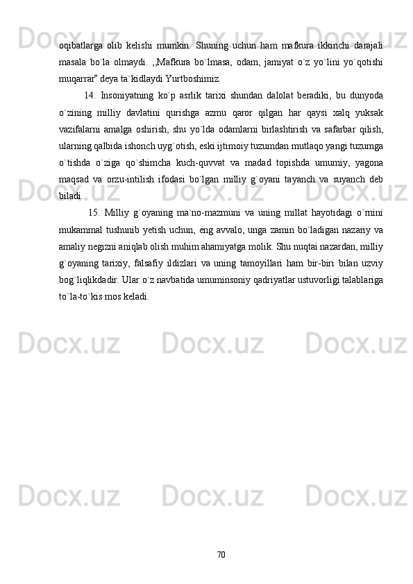 oqibatlarga   olib   kelishi   mumkin.   Shuning   uchun   ham   mafkura   ikkinchi   darajali
masala   bo`la   olmaydi.   ,,Mafkura   bo`lmasa,   odam,   jamiyat   o`z   yo`lini   yo`qotishi
muqarrar  deya ta`kidlaydi Yurtboshimiz.
            14.   Insoniyatning   ko`p   asrlik   tarixi   shundan   dalolat   beradiki,   bu   dunyoda
o`zining   milliy   davlatini   qurishga   azmu   qaror   qilgan   har   qaysi   xalq   yuksak
vazifalarni   amalga   oshirish,   shu   yo`lda   odamlarni   birlashtirish   va   safarbar   qilish,
ularning qalbida ishonch uyg`otish, eski ijtimoiy tuzumdan mutlaqo yangi tuzumga
o`tishda   o`ziga   qo`shimcha   kuch-quvvat   va   madad   topishda   umumiy,   yagona
maqsad   va   orzu-intilish   ifodasi   bo`lgan   milliy   g`oyani   tayanch   va   suyanch   deb
biladi.
              15.   Milliy   g`oyaning   ma`no-mazmuni   va   uning   millat   hayotidagi   o`rnini
mukammal tushunib yetish uchun, eng avvalo, unga zamin bo`ladigan nazariy va
amaliy negizni aniqlab olish muhim ahamiyatga molik. Shu nuqtai nazardan, milliy
g`oyaning   tarixiy,   falsafiy   ildizlari   va   uning   tamoyillari   ham   bir-biri   bilan   uzviy
bog`liqlikdadir. Ular o`z navbatida umuminsoniy qadriyatlar ustuvorligi talablariga
to`la-to`kis mos keladi.
70 