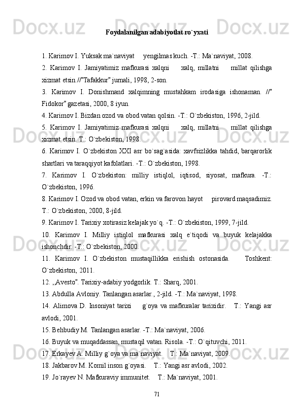 Foydalanilgan adabiyotlat ro`yxati
1. Karimov I. Yuksak ma`naviyat   yengilmas kuch. -T.: Ma`naviyat, 2008.
2.   Karimov   I.   Jamiyatimiz   mafkurasi   xalqni     xalq,   millatni     millat   qilishga	
 
xizmat etsin.// Tafakkur  jurnali, 1998, 2-son.	
 
3.   Karimov   I.   Donishmand   xalqimning   mustahkam   irodasiga   ishonaman.   //	

Fidokor  gazetasi, 2000, 8 iyun.	

4. Karimov I. Bizdan ozod va obod vatan qolsin. -T.: O`zbekiston, 1996, 2-jild.
5.   Karimov   I.   Jamiyatimiz   mafkurasi   xalqni     xalq,   millatni     millat   qilishga	
 
xizmat etsin. T.: O`zbekiston, 1998.
6.   Karimov   I.   O`zbekiston   XXI   asr   bo`sag`asida:   xavfsizlikka   tahdid,   barqarorlik
shartlari va taraqqiyot kafolatlari. -T.: O`zbekiston, 1998.
7.   Karimov   I.   O`zbekiston:   milliy   istiqlol,   iqtisod,   siyosat,   mafkura.   -T.:
O`zbekiston, 1996.
8. Karimov I. Ozod va obod vatan, erkin va farovon hayot   pirovard maqsadimiz.	

T.: O`zbekiston, 2000, 8-jild. 
9. Karimov I. Tarixiy xotirasiz kelajak yo`q. -T.: O`zbekiston, 1999, 7-jild.
10.   Karimov   I.   Milliy   istiqlol   mafkurasi   xalq   e`tiqodi   va   buyuk   kelajakka
ishonchdir. -T.: O`zbekiston, 2000.      
11.   Karimov   I.   O`zbekiston   mustaqillik ka   erishish   ostonasida.     Toshkent:	

O`zbekiston, 2011 .
12. ,,Avesto . Tarixiy-adabiy yodgorlik. T.: Sharq, 2001.	

13. Abdulla Avloniy. Tanlangan asarlar., 2-jild. -T.: Ma`naviyat, 1998.
14.   Alimova   D.   Insoniyat   tarixi     g`oya   va   mafkuralar   tarixidir.   T.:   Yangi   asr	
 
avlodi, 2001.
15. Behbudiy M. Tanlangan asarlar. -T.: Ma`naviyat, 2006.
16. Buyuk va muqaddassan, mustaqil vatan. Risola. -T.: O`qituvchi, 2011.
17.  Erkayev A. Milliy g`oya va ma`naviyat.  T.: Ma`naviyat, 2009.	

18.  Jakbarov M. Komil inson g`oyasi.  T.: Yangi asr avlodi, 2002. 	

19.  Jo`rayev N. Mafkuraviy immunitet.  T.: Ma`naviyat, 2001.

71 