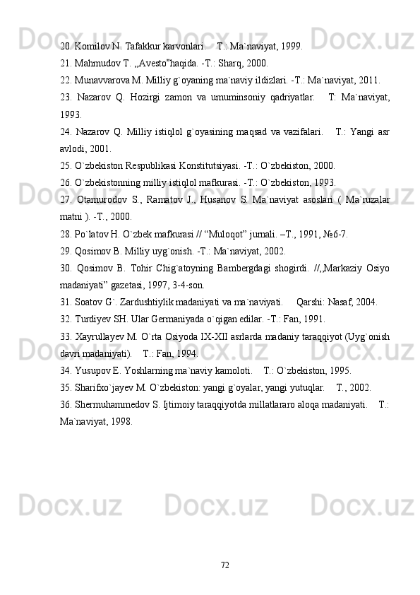 20. Komilov N. Tafakkur karvonlari.  T.: Ma`naviyat, 1999.
21. Mahmudov T. ,,Avesto haqida. -T.: Sharq, 2000.	

22. Munavvarova M. Milliy g`oyaning ma`naviy ildizlari. -T.: Ma`naviyat, 2011.
23.   Nazarov   Q.   Hozirgi   zamon   va   umuminsoniy   qadriyatlar.   T:   Ma`naviyat,	

1993.
24.   Nazarov   Q.   Milliy   istiqlol   g`oyasining   maqsad   va   vazifalari.   T.:   Yangi   asr

avlodi, 2001.
25. O`zbekiston Respublikasi Konstitutsiyasi. -T.: O`zbekiston, 2000. 
26. O`zbekistonning milliy istiqlol mafkurasi. -T.: O`zbekiston, 1993.
27.   Otamurodov   S.,   Ramatov   J.,   Husanov   S.   Ma`naviyat   asoslari   (   Ma`ruzalar
matni ). -T., 2000.
28.  Po`latov H. O`zbek mafkurasi // “Muloqot” jurnali. –T., 1991, №6-7.
29. Qosimov B. Milliy uyg`onish. -T.: Ma`naviyat, 2002.
30.   Qosimov   B.   Tohir   Chig`atoyning   Bambergdagi   shogirdi.   //,,Markaziy   Osiyo
madaniyati” gazetasi, 1997, 3-4-son.
31. Soatov G`. Zardushtiylik madaniyati va ma`naviyati.   Qarshi: Nasaf, 2004.	

32. Turdiyev SH. Ular Germaniyada o`qigan edilar. -T.: Fan, 1991.
33.  Xayrullayev M. O`rta Osiyoda IX-XII asrlarda madaniy taraqqiyot (Uyg`onish
davri madaniyati).  T.: Fan, 1994.	

34.  Yusupov E. Yoshlarning ma`naviy kamoloti.  T.: O`zbekiston, 1995.	

35.  Sharifxo`jayev M. O`zbekiston: yangi g`oyalar, yangi yutuqlar.  T., 2002. 	

36. Shermuham m edov S. Ijtimoiy taraqqiyotda millatlararo aloqa madaniyati.  T.:	

Ma`naviyat, 1998.
72 