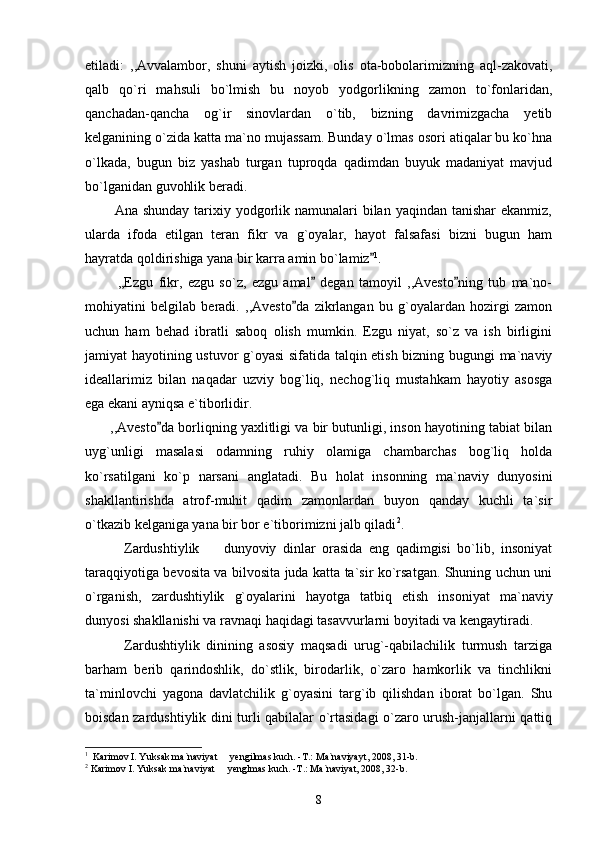 etiladi:   ,,Avvalambor,   shuni   aytish   joizki,   olis   ota-bobolarimizning   aql-zakovati,
qalb   qo`ri   mahsuli   bo`lmish   bu   noyob   yodgorlikning   zamon   to`fonlaridan,
qanchadan-qancha   og`ir   sinovlardan   o`tib,   bizning   davrimizgacha   yetib
kelganining o`zida katta ma`no mujassam. Bunday o`lmas osori atiqalar bu ko`hna
o`lkada,   bugun   biz   yashab   turgan   tuproqda   qadimdan   buyuk   madaniyat   mavjud
bo`lganidan guvohlik beradi.
           Ana shunday  tarixiy yodgorlik namunalari  bilan yaqindan  tanishar  ekanmiz,
ularda   ifoda   etilgan   teran   fikr   va   g`oyalar,   hayot   falsafasi   bizni   bugun   ham
hayratda qoldirishiga yana bir karra amin bo`lamiz 1
.
            ,,Ezgu   fikr,   ezgu   so`z,   ezgu   amal   degan   tamoyil   ,,Avesto ning   tub   ma`no-	
 
mohiyatini   belgilab   beradi.   ,,Avesto da   zikrlangan   bu   g`oyalardan   hozirgi   zamon	

uchun   ham   behad   ibratli   saboq   olish   mumkin.   Ezgu   niyat,   so`z   va   ish   birligini
jamiyat hayotining ustuvor g`oyasi  sifatida talqin etish bizning bugungi ma`naviy
ideallarimiz   bilan   naqadar   uzviy   bog`liq,   nechog`liq   mustahkam   hayotiy   asosga
ega ekani ayniqsa e`tiborlidir.
       ,,Avesto da borliqning yaxlitligi va bir butunligi, inson hayotining tabiat bilan	

uyg`unligi   masalasi   odamning   ruhiy   olamiga   chambarchas   bog`liq   holda
ko`rsatilgani   ko`p   narsani   anglatadi.   Bu   holat   insonning   ma`naviy   dunyosini
shakllantirishda   atrof-muhit   qadim   zamonlardan   buyon   qanday   kuchli   ta`sir
o`tkazib kelganiga yana bir bor e`tiborimizni jalb qiladi 2
.   
            Zardushtiylik     dunyoviy   dinlar   orasida   eng   qadimgisi   bo`lib,   insoniyat	

taraqqiyotiga bevosita va bilvosita juda katta ta`sir ko`rsatgan. Shuning uchun uni
o`rganish,   zardushtiylik   g`oyalarini   hayotga   tatbiq   etish   insoniyat   ma`naviy
dunyosi shakllanishi va ravnaqi haqidagi tasavvurlarni boyitadi va kengaytiradi.
            Zardushtiylik   dinining   asosiy   maqsadi   urug`-qabilachilik   turmush   tarziga
barham   berib   qarindoshlik,   do`stlik,   birodarlik,   o`zaro   hamkorlik   va   tinchlikni
ta`minlovchi   yagona   davlatchilik   g`oyasini   targ`ib   qilishdan   iborat   bo`lgan.   Shu
boisdan zardushtiylik dini turli qabilalar o`rtasidagi o`zaro urush-janjallarni qattiq
1
  Karimov I. Yuksak ma`naviyat   yengilmas kuch. -T.: Ma`naviyayt, 2008, 31-b.	

2
 Karimov I. Yuksak ma`naviyat   yenglmas kuch. -T.: Ma`naviyat, 2008, 32-b.

8 