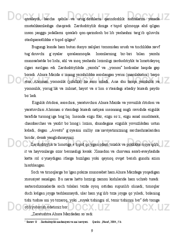 qoralaydi,   barcha   qabila   va   urug`doshlarni   qarindoshlik   rishtalarini   yanada
mustahkamlashga   chaqiradi.   Zardushtiylik   diniga   e`tiqod   qilmoqqa   ahd   qilgan
inson   janggu   jadallarni   qoralab   qon-qarindosh   bo`lib   yashashni   targ`ib   qiluvchi
otashparastlikka e`tiqod qilgan 3
.
       Bugungi kunda ham butun dunyo xalqlari tomonidan urush va tinchlikka xavf
tug`diruvchi   g`oyalar   qoralanmoqda.   Insonlarning   bir-biri   bilan   yaxshi
munosabatda bo`lishi, ahl  va inoq yashashi  lozimligi zardushtiylik ta`limotidayoq
ilgari   surilgan   edi.   Zardushtiylikda   ,,yaxshi   va   ,,yomon   hodisalar   haqida   gap 
boradi. Ahura Mazda  o`zining yaxshilikka asoslangan  yerini  (mamlakatini)  barpo
etsa,   Ahriman   yomonlik   (johillik)   ka   asos   soladi.   Ana   shu   tariqa   yaxshilik   va
yomonlik,   yorug`lik   va   zulmat,   hayot   va   o`lim   o`rtasidagi   abadiy   kurash   paydo
bo`ladi.
           Ezgulik ibtidosi, asoschisi, yaratuvchisi Ahura Mazda va yovuzlik ibtidosi va
yaratuvchisi  Ahriman o`rtasidagi  kurash  natijasi  insonning  ongli  ravishda  ezgulik
tarafida   turmog`iga   bog`liq.   Insonda   ezgu   fikr,   ezgu   so`z,   ezgu   amal   mushtarak,
chambarchas   va   yaxlit   bo`lmog`i   lozim,   shundagina   ezgulik   yovuzlikdan   ustun
keladi,   degan   ,,Avesto   g`oyasini   milliy   ma`naviyatimizning   sarchashmalaridan	

biridir, desak yanglishmaymiz.
      Zardushtiylik ta`limotiga e`tiqod qo`ygan odam tozalik va poklikka rioya qilib,
it   va   hayvonlarga   ozor   bermasligi   kerak.   Xonadon   va   chorvani   asrab-avaylashda
katta   rol   o`ynaydigan   itlarga   buzilgan   yoki   qaynoq   ovqat   berish   gunohi   azim
hisoblangan.
      Soch va tirnoqlarga bo`lgan pokiza munosabat ham Ahura Mazdaga yoqadigan
xususiyat   sanalgan.   Bu   narsa   hatto   hozirgi   zamon   kishilarida   ham   uchrab   turadi:
sartaroshxonalarda   soch   tolalari   tezda   oyoq   ostidan   supurilib   olinadi;   tirnoqlar
duch kelgan joyga tashlanmaydi,  ular  ham  yig`ilib toza joyga qo`yiladi;  bolaning
tishi tushsa uni yo tozaroq, yoki ,,suyak tishingni ol, temir tishimni ber  deb tomga	

otib yuborish odatimiz bor.
      ,,Zaratushtra Ahura Mazdadan so`radi:
3
 Soatov G . Zardushtiylik madaniyati va ma`naviyati.   Qarshi: ,Nasaf, 2004, 5-b.	
 
9 