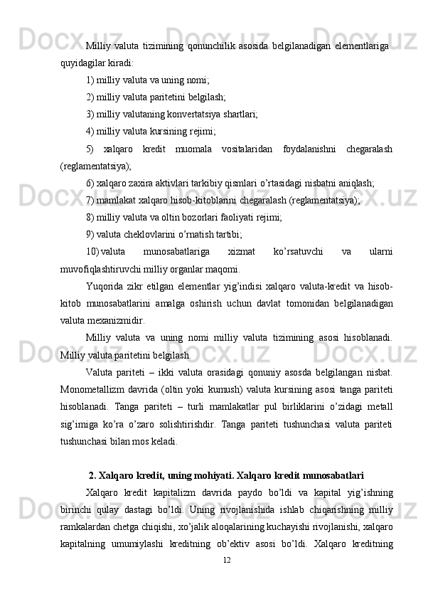 12Milliy   valuta   tizimining   qonunchilik   asosida   belgilanadigan   elementlariga 
quyidagilar kiradi:
1) milliy   valuta   va   uning   nomi;
2) milliy   valuta   paritetini   belgilash;
3) milliy   valutaning   konvertatsiya   shartlari;
4) milliy   valuta   kursining   rejimi;
5) xalqaro kredit muomala vositalaridan foydalanishni chegaralash
(reglamentatsiya);
6) xalqaro   zaxira   aktivlari   tarkibiy   qismlari   o’rtasidagi   nisbatni   aniqlash;
7) mamlakat   xalqaro   hisob-kitoblarini   chegaralash   (reglamentatsiya);
8) milliy   valuta   va   oltin   bozorlari   faoliyati   rejimi;
9) valuta   cheklovlarini   o’rnatish   tartibi;
10) valuta   munosabatlariga   xizmat   ko’rsatuvchi   va   ularni
muvofiqlashtiruvchi milliy organlar maqomi.
Yuqorida   zikr   etilgan   elementlar   yig’indisi   xalqaro   valuta-kredit   va   hisob-
kitob   munosabatlarini   amalga   oshirish   uchun   davlat   tomonidan   belgilanadigan
valuta mexanizmidir.
Milliy   valuta   va   uning   nomi   milliy   valuta   tizimining   asosi   hisoblanadi.
Milliy valuta paritetini belgilash.
Valuta   pariteti   –   ikki   valuta   orasidagi   qonuniy   asosda   belgilangan   nisbat.
Monometallizm   davrida   (oltin   yoki   kumush)   valuta   kursining   asosi   tanga   pariteti
hisoblanadi.   Tanga   pariteti   –   turli   mamlakatlar   pul   birliklarini   o’zidagi   metall
sig’imiga   ko’ra   o’zaro   solishtirishdir.   Tanga   pariteti   tushunchasi   valuta   pariteti
tushunchasi bilan mos keladi.
2. Xalqaro   kredit,   uning   mohiyati.   Xalqaro   kredit   munosabatlari
Xalqaro   kredit   kapitalizm   davrida   paydo   bo’ldi   va   kapital   yig’ishning
birinchi   qulay   dastagi   bo’ldi.   Uning   rivojlanishida   ishlab   chiqarishning   milliy
ramkalardan chetga chiqishi, xo’jalik aloqalarining kuchayishi rivojlanishi, xalqaro
kapitalning   umumiylashi   kreditning   ob’ektiv   asosi   bo’ldi.   Xalqaro   kreditning 