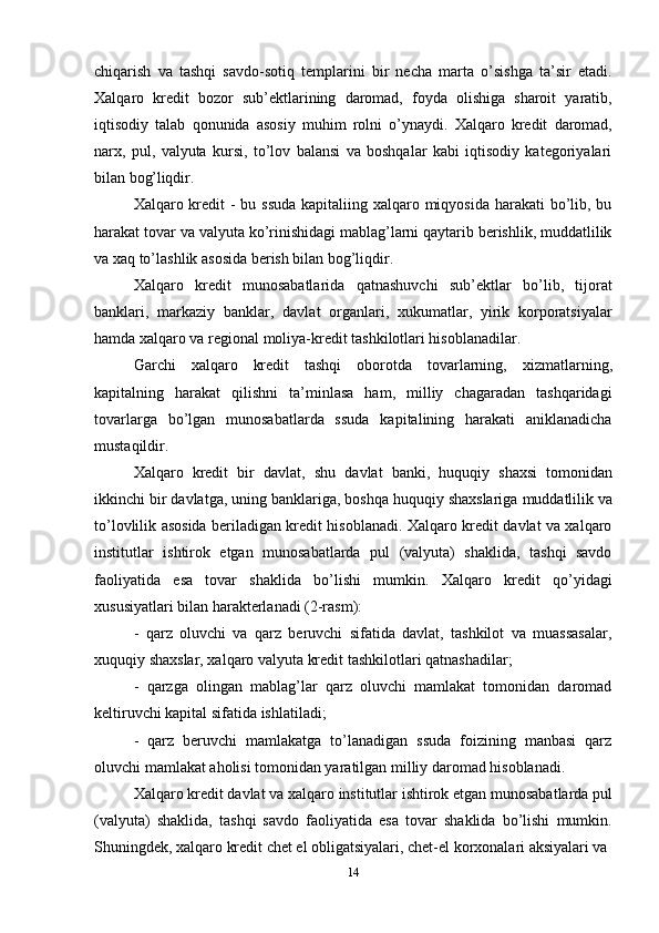 14chiqarish   va   tashqi   savdo-sotiq   templarini   bir   necha   marta   o’sishga   ta’sir   etadi.
Xalqaro   kredit   bozor   sub’ektlarining   daromad,   foyda   olishiga   sharoit   yaratib,
iqtisodiy   talab   qonunida   asosiy   muhim   rolni   o’ynaydi.   Xalqaro   kredit   daromad,
narx,   pul,   valyuta   kursi,   to’lov   balansi   va   boshqalar   kabi   iqtisodiy   kategoriyalari
bilan  bog’liqdir.
Xalqaro kredit - bu ssuda  kapitaliing xalqaro miqyosida harakati  bo’lib, bu
harakat tovar va valyuta ko’rinishidagi mablag’larni qaytarib berishlik, muddatlilik
va xaq to’lashlik asosida berish bilan bog’liqdir.
Xalqaro   kredit   munosabatlarida   qatnashuvchi   sub’ektlar   bo’lib,   tijorat
banklari,   markaziy   banklar,   davlat   organlari,   xukumatlar,   yirik   korporatsiyalar
hamda xalqaro va regional moliya-kredit tashkilotlari hisoblanadilar.
Garchi   xalqaro   kredit   tashqi   oborotda   tovarlarning,   xizmatlarning,
kapitalning   harakat   qilishni   ta’minlasa   ham,   milliy   chagaradan   tashqaridagi
tovarlarga   bo’lgan   munosabatlarda   ssuda   kapitalining   harakati   aniklanadicha
mustaqildir.
Xalqaro   kredit   bir   davlat,   shu   davlat   banki,   huquqiy   shaxsi   tomonidan
ikkinchi bir   davlatga,   uning   banklariga,   boshqa   huquqiy   shaxslariga   muddatlilik   va
to’lovlilik asosida beriladigan kredit hisoblanadi. Xalqaro kredit davlat va xalqaro
institutlar   ishtirok   etgan   munosabatlarda   pul   (valyuta)   shaklida,   tashqi   savdo
faoliyatida   esa   tovar   shaklida   bo’lishi   mumkin.   Xalqaro   kredit   qo’yidagi
xususiyatlari bilan harakterlanadi (2-rasm):
- qarz   oluvchi   va   qarz   beruvchi   sifatida   davlat,   tashkilot   va   muassasalar,
xuquqiy shaxslar, xalqaro valyuta kredit tashkilotlari qatnashadilar;
- qarzga   olingan   mablag’lar   qarz   oluvchi   mamlakat   tomonidan   daromad
keltiruvchi kapital sifatida ishlatiladi;
- qarz   beruvchi   mamlakatga   to’lanadigan   ssuda   foizining   manbasi   qarz
oluvchi mamlakat aholisi tomonidan yaratilgan milliy daromad hisoblanadi.
Xalqaro   kredit   davlat   va   xalqaro   institutlar   ishtirok   etgan   munosabatlarda   pul
(valyuta)   shaklida,   tashqi   savdo   faoliyatida   esa   tovar   shaklida   bo’lishi   mumkin.
Shuningdek, xalqaro kredit chet el obligatsiyalari, chet-el korxonalari aksiyalari va 