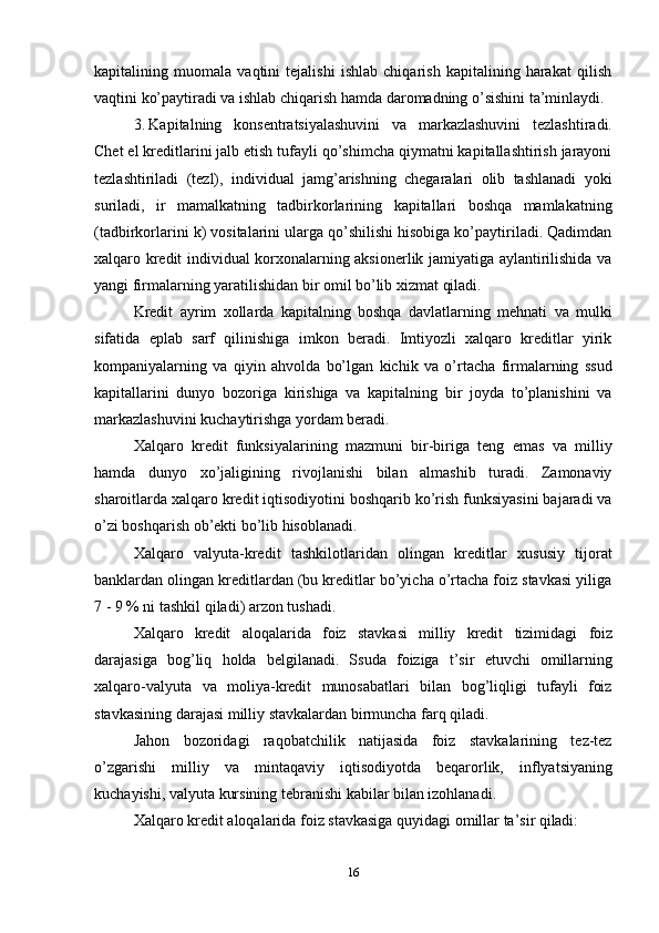 16kapitalining   muomala   vaqtini   tejalishi   ishlab   chiqarish   kapitalining   harakat   qilish
vaqtini ko’paytiradi va ishlab chiqarish hamda daromadning o’sishini ta’minlaydi.
3. Kapitalning   konsentratsiyalashuvini   va   markazlashuvini   tezlashtiradi.
Chet el kreditlarini jalb etish tufayli qo’shimcha qiymatni kapitallashtirish jarayoni
tezlashtiriladi   (tezl),   individual   jamg’arishning   chegaralari   olib   tashlanadi   yoki
suriladi,   ir   mamalkatning   tadbirkorlarining   kapitallari   boshqa   mamlakatning
(tadbirkorlarini k) vositalarini ularga qo’shilishi hisobiga ko’paytiriladi. Qadimdan
xalqaro kredit individual korxonalarning aksionerlik jamiyatiga aylantirilishida va
yangi firmalarning yaratilishidan bir omil bo’lib xizmat qiladi.
Kredit   ayrim   xollarda   kapitalning   boshqa   davlatlarning   mehnati   va   mulki
sifatida   eplab   sarf   qilinishiga   imkon   beradi.   Imtiyozli   xalqaro   kreditlar   yirik
kompaniyalarning   va   qiyin   ahvolda   bo’lgan   kichik   va   o’rtacha   firmalarning   ssud
kapitallarini   dunyo   bozoriga   kirishiga   va   kapitalning   bir   joyda   to’planishini   va
markazlashuvini kuchaytirishga yordam beradi.
Xalqaro   kredit   funksiyalarining   mazmuni   bir-biriga   teng   emas   va   milliy
hamda   dunyo   xo’jaligining   rivojlanishi   bilan   almashib   turadi.   Zamonaviy
sharoitlarda xalqaro kredit iqtisodiyotini boshqarib ko’rish funksiyasini bajaradi va
o’zi boshqarish ob’ekti bo’lib hisoblanadi.
Xalqaro   valyuta-kredit   tashkilotlaridan   olingan   kreditlar   xususiy   tijorat
banklardan olingan kreditlardan (bu kreditlar bo’yicha o’rtacha foiz stavkasi yiliga
7 - 9 % ni tashkil qiladi) arzon tushadi.
Xalqaro   kredit   aloqalarida   foiz   stavkasi   milliy   kredit   tizimidagi   foiz
darajasiga   bog’liq   holda   belgilanadi.   Ssuda   foiziga   t’sir   etuvchi   omillarning
xalqaro-valyuta   va   moliya-kredit   munosabatlari   bilan   bog’liqligi   tufayli   foiz
stavkasining darajasi milliy stavkalardan birmuncha farq qiladi.
Jahon   bozoridagi   raqobatchilik   natijasida   foiz   stavkalarining   tez-tez
o’zgarishi   milliy   va   mintaqaviy   iqtisodiyotda   beqarorlik,   inflyatsiyaning
kuchayishi, valyuta kursining tebranishi kabilar bilan izohlanadi.
Xalqaro   kredit   aloqalarida   foiz   stavkasiga   quyidagi   omillar   ta’sir   qiladi: 