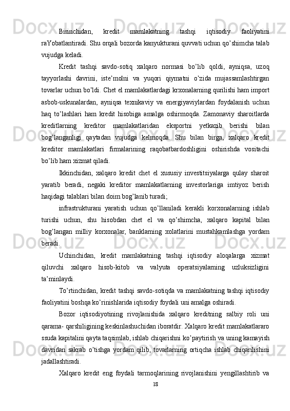 18Birinchidan,   kredit   mamlakatning   tashqi   iqtisodiy   faoliyatini
raYobatlantiradi. Shu orqali bozorda kanyukturani quvvati uchun qo’shimcha talab
vujudga keladi.
Kredit   tashqi   savdo-sotiq   xalqaro   normasi   bo’lib   qoldi,   ayniqsa,   uzoq
tayyorlashi   davrini,   iste’molni   va   yuqori   qiymatni   o’zida   mujassamlashtirgan
tovarlar uchun bo’ldi. Chet el mamlakatlardagi krxonalarning qurilishi ham import
asbob-uskunalardan,   ayniqsa   texnikaviy   va   energiyaviylardan   foydalanish   uchun
haq   to’lashlari   ham   kredit   hisobiga   amalga   oshirmoqda.   Zamonaviy   sharoitlarda
kreditlarning   kreditor   mamlakatlaridan   eksportni   yetkazib   berishi   bilan
bog’langanligi   qaytadan   vujudga   kelmoqda.   Shu   bilan   birga,   xalqaro   kredit
kreditor   mamlakatlari   firmalarining   raqobatbardoshligini   oshirishda   vositachi
bo’lib ham xizmat qiladi.
Ikkinchidan,   xalqaro   kredit   chet   el   xususiy   investitsiyalarga   qulay   sharoit
yaratib   beradi,   negaki   kreditor   mamlakatlarning   investorlariga   imtiyoz   berish
haqidagi talablari bilan doim bog’lanib turadi;
infrastrukturani   yaratish   uchun   qo’llaniladi   kerakli   korxonalarning   ishlab
turishi   uchun,   shu   hisobdan   chet   el   va   qo’shimcha,   xalqaro   kapital   bilan
bog’langan   milliy   korxonalar,   banklarning   xolatlarini   mustahkamlashga   yordam
beradi.
Uchinchidan,   kredit   mamlakatning   tashqi   iqtisodiy   aloqalarga   xizmat
qiluvchi   xalqaro   hisob-kitob   va   valyuta   operatsiyalarning   uzluksizligini
ta’minlaydi.
To’rtinchidan, kredit tashqi savdo-sotiqda va mamlakatning tashqi iqtisodiy
faoliyatini boshqa ko’rinishlarida iqtisodiy foydali uni amalga oshiradi.
Bozor   iqtisodiyotining   rivojlanishida   xalqaro   kreditning   salbiy   roli   uni
qarama- qarshiligining keskinlashuchidan iboratdir. Xalqaro kredit mamlakatlararo
ssuda kapitalini qayta taqsimlab, ishlab chiqarishni ko’paytirish   va   uning kamayish
davridan   sakrab   o’tishga   yordam   qilib,   tovarlarning   ortiqcha   ishlab   chiqarilishini
jadallashtiradi.
Xalqaro   kredit   eng   foydali   tarmoqlarining   rivojlanishini   yengillashtirib   va 