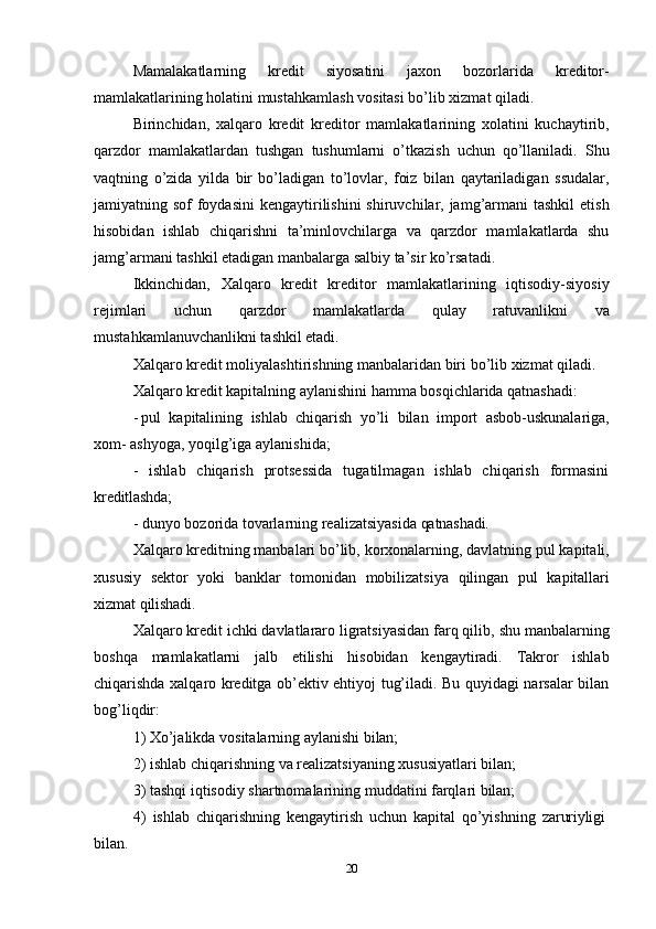 20Mamalakatlarning   kredit   siyosatini   jaxon   bozorlarida   kreditor-
mamlakatlarining holatini mustahkamlash vositasi bo’lib xizmat qiladi.
Birinchidan,   xalqaro   kredit   kreditor   mamlakatlarining   xolatini   kuchaytirib,
qarzdor   mamlakatlardan   tushgan   tushumlarni   o’tkazish   uchun   qo’llaniladi.   Shu
vaqtning   o’zida   yilda   bir   bo’ladigan   to’lovlar,   foiz   bilan   qaytariladigan   ssudalar,
jamiyatning sof  foydasini  kengaytirilishini  shiruvchilar, jamg’armani  tashkil  etish
hisobidan   ishlab   chiqarishni   ta’minlovchilarga   va   qarzdor   mamlakatlarda   shu
jamg’armani tashkil etadigan manbalarga salbiy ta’sir ko’rsatadi.
Ikkinchidan,   Xalqaro   kredit   kreditor   mamlakatlarining   iqtisodiy-siyosiy
rejimlari   uchun   qarzdor   mamlakatlarda   qulay   ratuvanlikni   va
mustahkamlanuvchanlikni tashkil etadi.
Xalqaro   kredit   moliyalashtirishning   manbalaridan   biri   bo’lib   xizmat   qiladi.
Xalqaro kredit kapitalning aylanishini hamma bosqichlarida qatnashadi:
- pul   kapitalining   ishlab   chiqarish   yo’li   bilan   import   asbob-uskunalariga,
xom- ashyoga, yoqilg’iga aylanishida;
- ishlab   chiqarish   protsessida   tugatilmagan   ishlab   chiqarish   formasini
kreditlashda;
- dunyo   bozorida   tovarlarning   realizatsiyasida   qatnashadi.
Xalqaro   kreditning   manbalari   bo’lib,   korxonalarning,   davlatning   pul   kapitali,
xususiy   sektor   yoki   banklar   tomonidan   mobilizatsiya   qilingan   pul   kapitallari
xizmat  qilishadi.
Xalqaro   kredit ichki   davlatlararo ligratsiyasidan farq qilib,   shu   manbalarning
boshqa   mamlakatlarni   jalb   etilishi   hisobidan   kengaytiradi.   Takror   ishlab
chiqarishda xalqaro kreditga ob’ektiv ehtiyoj tug’iladi. Bu quyidagi narsalar bilan
bog’liqdir:
1) Xo’jalikda   vositalarning   aylanishi   bilan;
2) ishlab   chiqarishning   va   realizatsiyaning   xususiyatlari   bilan;
3) tashqi   iqtisodiy   shartnomalarining   muddatini   farqlari   bilan;
4) ishlab   chiqarishning   kengaytirish   uchun   kapital   qo’yishning   zaruriyligi
bilan. 