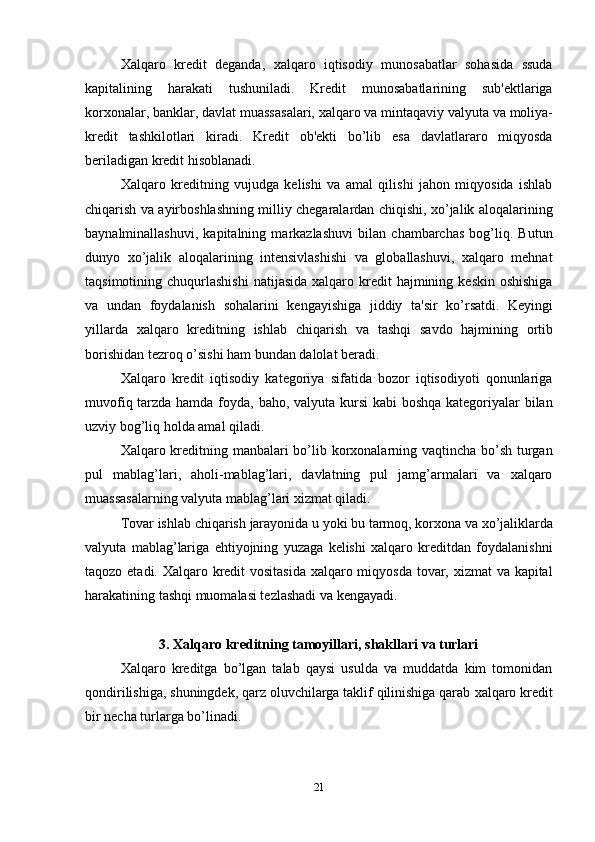 21Xalqaro   kredit   deganda,   xalqaro   iqtisodiy   munosabatlar   sohasida   ssuda
kapitalining   harakati   tushuniladi.   Kredit   munosabatlarining   sub'ektlariga
korxonalar,   banklar,   davlat muassasalari,   xalqaro va   mintaqaviy   valyuta va   moliya-
kredit   tashkilotlari   kiradi.   Kredit   ob'ekti   bo’lib   esa   davlatlararo   miqyosda
beriladigan kredit hisoblanadi.
Xalqaro   kreditning   vujudga   kelishi   va   amal   qilishi   jahon   miqyosida   ishlab
chiqarish va ayirboshlashning milliy chegaralardan chiqishi, xo’jalik aloqalarining
baynalminallashuvi,   kapitalning   markazlashuvi   bilan   chambarchas   bog’liq.   Butun
dunyo   xo’jalik   aloqalarining   intensivlashishi   va   globallashuvi,   xalqaro   mehnat
taqsimotining chuqurlashishi   natijasida  xalqaro kredit  hajmining  keskin  oshishiga
va   undan   foydalanish   sohalarini   kengayishiga   jiddiy   ta'sir   ko’rsatdi.   Keyingi
yillarda   xalqaro   kreditning   ishlab   chiqarish   va   tashqi   savdo   hajmining   ortib
borishidan   tezroq o’sishi ham bundan dalolat beradi.
Xalqaro   kredit   iqtisodiy   kategoriya   sifatida   bozor   iqtisodiyoti   qonunlariga
muvofiq tarzda hamda foyda, baho, valyuta kursi  kabi boshqa kategoriyalar bilan
uzviy bog’liq holda amal qiladi.
Xalqaro kreditning manbalari  bo’lib korxonalarning vaqtincha bo’sh turgan
pul   mablag’lari,   aholi-mablag’lari,   davlatning   pul   jamg’armalari   va   xalqaro
muassasalarning valyuta mablag’lari xizmat qiladi.
Tovar   ishlab   chiqarish   jarayonida   u   yoki   bu   tarmoq,   korxona   va   xo’jaliklarda
valyuta   mablag’lariga   ehtiyojning   yuzaga   kelishi   xalqaro   kreditdan   foydalanishni
taqozo etadi. Xalqaro kredit vositasida xalqaro miqyosda  tovar, xizmat va kapital
harakatining tashqi muomalasi tezlashadi va kengayadi.
3.   Xalqaro   kreditning   tamoyillari,   shakllari   va   turlari
Xalqaro   kreditga   bo’lgan   talab   qaysi   usulda   va   muddatda   kim   tomonidan
qondirilishiga,   shuningdek,   qarz oluvchilarga taklif qilinishiga qarab   xalqaro   kredit
bir necha turlarga bo’linadi. 