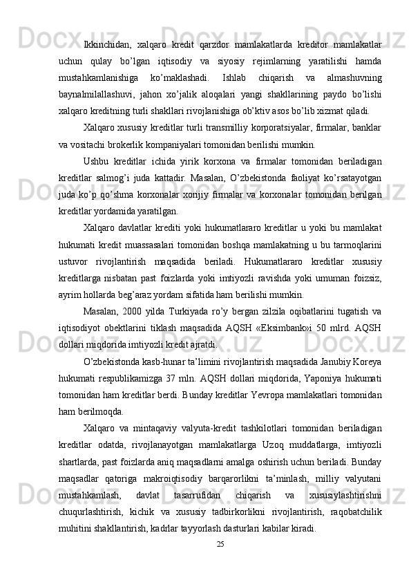 25Ikkinchidan,   xalqaro   kredit   qarzdor   mamlakatlarda   kreditor   mamlakatlar
uchun   qulay   bo’lgan   iqtisodiy   va   siyosiy   rejimlarning   yaratilishi   hamda
mustahkamlanishiga   ko’maklashadi.   Ishlab   chiqarish   va   almashuvning
baynalmilallashuvi,   jahon   xo’jalik   aloqalari   yangi   shakllarining   paydo   bo’lishi
xalqaro kreditning turli shakllari rivojlanishiga ob’ktiv asos bo’lib xizmat qiladi.
Xalqaro xususiy  kreditlar turli transmilliy korporatsiyalar, firmalar, banklar
va vositachi brokerlik kompaniyalari tomonidan berilishi mumkin.
Ushbu   kreditlar   ichida   yirik   korxona   va   firmalar   tomonidan   beriladigan
kreditlar   salmog’i   juda   kattadir.   Masalan,   O’zbekistonda   faoliyat   ko’rsatayotgan
juda   ko’p   qo’shma   korxonalar   xorijiy   firmalar   va   korxonalar   tomonidan   berilgan
kreditlar yordamida yaratilgan.
Xalqaro   davlatlar   krediti   yoki   hukumatlararo   kreditlar   u   yoki   bu   mamlakat
hukumati   kredit   muassasalari   tomonidan   boshqa   mamlakatning   u   bu   tarmoqlarini
ustuvor   rivojlantirish   maqsadida   beriladi.   Hukumatlararo   kreditlar   xususiy
kreditlarga   nisbatan   past   foizlarda   yoki   imtiyozli   ravishda   yoki   umuman   foizsiz,
ayrim hollarda beg’araz yordam sifatida ham berilishi mumkin.
Masalan,   2000   yilda   Turkiyada   ro’y   bergan   zilzila   oqibatlarini   tugatish   va
iqtisodiyot   obektlarini   tiklash   maqsadida   AQSH   «Eksimbank»i   50   mlrd.   AQSH
dollari miqdorida imtiyozli kredit ajratdi.
O’zbekistonda kasb-hunar ta’limini rivojlantirish maqsadida Janubiy Koreya
hukumati   respublikamizga  37  mln.  AQSH  dollari   miqdorida,  Yaponiya  hukumati
tomonidan ham   kreditlar berdi. Bunday kreditlar Yevropa mamlakatlari tomonidan
ham berilmoqda.
Xalqaro   va   mintaqaviy   valyuta-kredit   tashkilotlari   tomonidan   beriladigan
kreditlar   odatda,   rivojlanayotgan   mamlakatlarga   Uzoq   muddatlarga,   imtiyozli
shartlarda, past foizlarda aniq maqsadlarni amalga oshirish uchun beriladi. Bunday
maqsadlar   qatoriga   makroiqtisodiy   barqarorlikni   ta’minlash,   milliy   valyutani
mustahkamlash,   davlat   tasarrufidan   chiqarish   va   xususiylashtirishni
chuqurlashtirish,   kichik   va   xususiy   tadbirkorlikni   rivojlantirish,   raqobatchilik
muhitini shakllantirish, kadrlar tayyorlash dasturlari kabilar kiradi. 