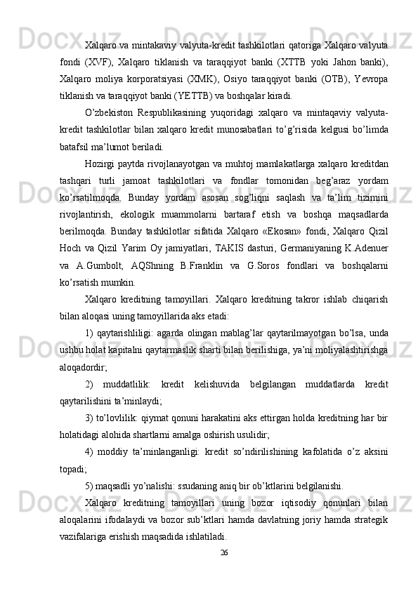 26Xalqaro va mintakaviy valyuta-kredit  tashkilotlari  qatoriga Xalqaro valyuta
fondi   (XVF),   Xalqaro   tiklanish   va   taraqqiyot   banki   (XTTB   yoki   Jahon   banki),
Xalqaro   moliya   korporatsiyasi   (XMK),   Osiyo   taraqqiyot   banki   (OTB),   Yevropa
tiklanish va taraqqiyot banki (YETTB) va boshqalar kiradi.
O’zbekiston   Respublikasining   yuqoridagi   xalqaro   va   mintaqaviy   valyuta-
kredit   tashkilotlar   bilan   xalqaro   kredit   munosabatlari   to’g’risida   kelgusi   bo’limda
batafsil ma’lumot beriladi.
Hozirgi  paytda rivojlanayotgan va muhtoj  mamlakatlarga xalqaro kreditdan
tashqari   turli   jamoat   tashkilotlari   va   fondlar   tomonidan   beg’araz   yordam
ko’rsatilmoqda.   Bunday   yordam   asosan   sog’liqni   saqlash   va   ta’lim   tizimini
rivojlantirish,   ekologik   muammolarni   bartaraf   etish   va   boshqa   maqsadlarda
berilmoqda.   Bunday   tashkilotlar   sifatida   Xalqaro   «Ekosan»   fondi,   Xalqaro   Qizil
Hoch   va   Qizil   Yarim   Oy   jamiyatlari,   TAKIS   dasturi,   Germaniyaning   K.Adenuer
va   A.Gumbolt,   AQShning   B.Franklin   va   G.Soros   fondlari   va   boshqalarni
ko’rsatish  mumkin.
Xalqaro   kreditning   tamoyillari.   Xalqaro   kreditning   takror   ishlab   chiqarish
bilan aloqasi uning tamoyillarida aks etadi:
1) qaytarishliligi:   agarda   olingan   mablag’lar   qaytarilmayotgan   bo’lsa,   unda
ushbu holat kapitalni qaytarmaslik sharti bilan berilishiga, ya’ni moliyalashtirishga
aloqadordir;
2) muddatlilik:   kredit   kelishuvida   belgilangan   muddatlarda   kredit
qaytarilishini ta’minlaydi;
3) to’lovlilik: qiymat qonuni harakatini aks ettirgan holda kreditning har bir
holatidagi alohida shartlarni amalga oshirish usulidir;
4) moddiy   ta’minlanganligi:   kredit   so’ndirilishining   kafolatida   o’z   aksini
topadi;
5) maqsadli   yo’nalishi:   ssudaning   aniq   bir   ob’ktlarini   belgilanishi.
Xalqaro   kreditning   tamoyillari   uning   bozor   iqtisodiy   qonunlari   bilan
aloqalarini ifodalaydi va bozor sub’ktlari hamda davlatning joriy hamda strategik
vazifalariga erishish maqsadida ishlatiladi. 