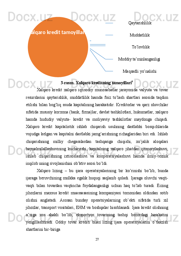 27 Qaytarishlilik
Muddatlilik
To’lovlilik
Moddiy   ta’minlanganligi
Maqsadli   yo’nalishi
3-rasm.   Xalqaro   kreditning   tamoyillari 9
Xalqaro   kredit   xalqaro   iqtisodiy   munosabatlar   jarayonida   valyuta   va   tovar
resurslarini   qaytarishlik,   muddatlilik   hamda   foiz   to’lash   shartlari   asosida   taqdim
etilishi bilan bog’liq ssuda kapitalining harakatidir. Kreditorlar va qarz oluvchilar
sifatida xususiy korxona (bank, firma)lar, davlat tashkilotlari, hukumatlar, xalqaro
hamda   hududiy   valyuta-   kredit   va   moliyaviy   tashkilotlar   maydonga   chiqadi.
Xalqaro   kredit   kapitalistik   ishlab   chiqarish   usulining   dastlabki   bosqichlarida
vujudga   kelgan va kapitalni dastlabki jamg’arishning richaglaridan biri edi. Ishlab
chiqarishning   milliy   chegaralardan   tashqariga   chiqishi,   xo’jalik   aloqalari
baynalmilallashuvining   kuchayishi,   kapitalning   xalqaro   jihatdan   ijtimoiylashuvi,
ishlab   chiqarishning   ixtisoslashuvi   va   kooperatsiyalashuvi   hamda   ilmiy-texnik
inqilob uning rivojlanishini ob’ktiv asosi bo’ldi.
Xalqaro   lizing   –   bu   ijara   operatsiyalarining   bir   ko’rinishi   bo’lib,   bunda
ijaraga beruvchining   mulkka   egalik   huquqi   saqlanib   qoladi.   Ijaraga   oluvchi   vaqti-
vaqti   bilan   tovardan   vaqtincha   foydalanganligi   uchun   haq   to’lab   turadi.   Ëizing
jihozlarni   maxsus   kredit   muassasasining   kompaniyasi   tomonidan   oldindan   sotib
olishni   anglatadi.   Asosan   bunday   operatsiyalarning   ob’ekti   sifatida   turli   xil
jihozlar, transport   vositalari,   EHM   va   boshqalar   hisoblanadi.   Ijara   kredit   olishning
o’ziga   xos   shakli   bo’lib,   eksportyor   tovarining   tashqi   bozordagi   harakatini
yengillashtiradi.   Oddiy   tovar   krediti   bilan   lizing   ijara   operatsiyalarini   o’tkazish
shartlarini bir-biriga Xalqaro   kredit  tamoyillari
  