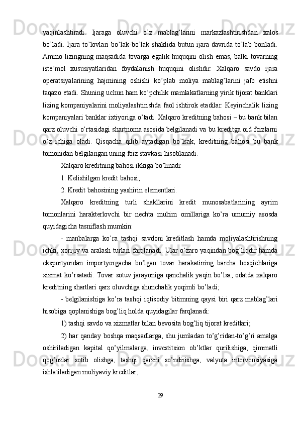 29yaqinlashtiradi.   Ijaraga   oluvchi   o’z   mablag’larini   markazlashtirishdan   xalos
bo’ladi.   Ijara   to’lovlari   bo’lak-bo’lak   shaklida   butun   ijara   davrida   to’lab   boriladi.
Ammo  lizingning  maqsadida  tovarga  egalik  huquqini  olish   emas,  balki  tovarning
iste’mol   xususiyatlaridan   foydalanish   huquqini   olishdir.   Xalqaro   savdo   ijara
operatsiyalarining   hajmining   oshishi   ko’plab   moliya   mablag’larini   jalb   etishni
taqazo etadi. Shuning uchun ham ko’pchilik mamlakatlarning yirik tijorat banklari
lizing kompaniyalarini moliyalashtirishda faol ishtirok etadilar. Keyinchalik lizing
kompaniyalari banklar ixtiyoriga o’tadi. Xalqaro kreditning bahosi – bu bank bilan
qarz oluvchi o’rtasidagi shartnoma asosida belgilanadi va bu kreditga oid foizlarni
o’z   ichiga   oladi.   Qisqacha   qilib   aytadigan   bo’lsak,   kreditning   bahosi   bu   bank
tomonidan belgilangan uning foiz stavkasi hisoblanadi.
Xalqaro   kreditning   bahosi   ikkiga   bo’linadi:
1. Kelishilgan   kredit   bahosi;
2. Kredit   bahosining   yashirin   elementlari.
Xalqaro   kreditning   turli   shakllarini   kredit   munosabatlarining   ayrim
tomonlarini   harakterlovchi   bir   nechta   muhim   omillariga   ko’ra   umumiy   asosda
quyidagicha tasniflash mumkin:
- manbalarga   ko’ra   tashqi   savdoni   kreditlash   hamda   moliyalashtirishning
ichki, xorijiy va aralash turlari farqlanadi. Ular o’zaro yaqindan bog’liqdir hamda
eksportyordan   importyorgacha   bo’lgan   tovar   harakatining   barcha   bosqichlariga
xizmat  ko’rsatadi.  Tovar  sotuv  jarayoniga  qanchalik  yaqin bo’lsa,  odatda  xalqaro
kreditning shartlari qarz oluvchiga shunchalik yoqimli bo’ladi;
- belgilanishiga  ko’ra  tashqi  iqtisodiy  bitimning  qaysi   biri   qarz  mablag’lari
hisobiga qoplanishiga bog’liq holda quyidagilar farqlanadi:
1) tashqi   savdo   va   xizmatlar   bilan   bevosita   bog’liq   tijorat   kreditlari;
2) har   qanday  boshqa   maqsadlarga,  shu   jumladan   to’g’ridan-to’g’ri   amalga
oshiriladigan   kapital   qo’yilmalarga,   investitsion   ob’ktlar   qurilishiga,   qimmatli
qog’ozlar   sotib   olishga,   tashqi   qarzni   so’ndirishga,   valyuta   intervensiyasiga
ishlatiladigan moliyaviy kreditlar; 