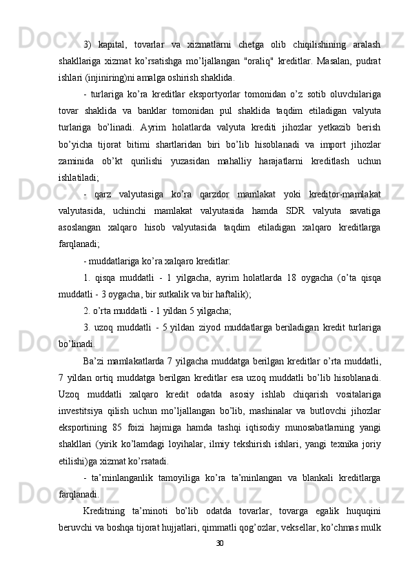 303) kapital,   tovarlar   va   xizmatlarni   chetga   olib   chiqilishining   aralash
shakllariga   xizmat   ko’rsatishga   mo’ljallangan   "oraliq"   kreditlar.   Masalan,   pudrat
ishlari (injiniring)ni amalga oshirish shaklida.
- turlariga   ko’ra   kreditlar   eksportyorlar   tomonidan   o’z   sotib   oluvchilariga
tovar   shaklida   va   banklar   tomonidan   pul   shaklida   taqdim   etiladigan   valyuta
turlariga   bo’linadi.   Ayrim   holatlarda   valyuta   krediti   jihozlar   yetkazib   berish
bo’yicha   tijorat   bitimi   shartlaridan   biri   bo’lib   hisoblanadi   va   import   jihozlar
zaminida   ob’kt   qurilishi   yuzasidan   mahalliy   harajatlarni   kreditlash   uchun
ishlatiladi;
- qarz   valyutasiga   ko’ra   qarzdor   mamlakat   yoki   kreditor-mamlakat
valyutasida,   uchinchi   mamlakat   valyutasida   hamda   SDR   valyuta   savatiga
asoslangan   xalqaro   hisob   valyutasida   taqdim   etiladigan   xalqaro   kreditlarga
farqlanadi;
- muddatlariga   ko’ra   xalqaro   kreditlar:
1. qisqa   muddatli   -   1   yilgacha,   ayrim   holatlarda   18   oygacha   (o’ta   qisqa
muddatli - 3 oygacha, bir sutkalik va bir haftalik);
2. o’rta   muddatli   -   1   yildan   5   yilgacha;
3. uzoq   muddatli   -   5 yildan   ziyod   muddatlarga beriladigan   kredit turlariga
bo’linadi.
Ba’zi   mamlakatlarda   7   yilgacha   muddatga   berilgan   kreditlar   o’rta   muddatli,
7   yildan   ortiq   muddatga   berilgan   kreditlar   esa   uzoq   muddatli   bo’lib   hisoblanadi.
Uzoq   muddatli   xalqaro   kredit   odatda   asosiy   ishlab   chiqarish   vositalariga
investitsiya   qilish   uchun   mo’ljallangan   bo’lib,   mashinalar   va   butlovchi   jihozlar
eksportining   85   foizi   hajmiga   hamda   tashqi   iqtisodiy   munosabatlarning   yangi
shakllari   (yirik   ko’lamdagi   loyihalar,   ilmiy   tekshirish   ishlari,   yangi   texnika   joriy
etilishi)ga xizmat ko’rsatadi.
- ta’minlanganlik   tamoyiliga   ko’ra   ta’minlangan   va   blankali   kreditlarga
farqlanadi.
Kreditning   ta’minoti   bo’lib   odatda   tovarlar,   tovarga   egalik   huquqini
beruvchi va boshqa tijorat hujjatlari, qimmatli qog’ozlar, veksellar, ko’chmas mulk 