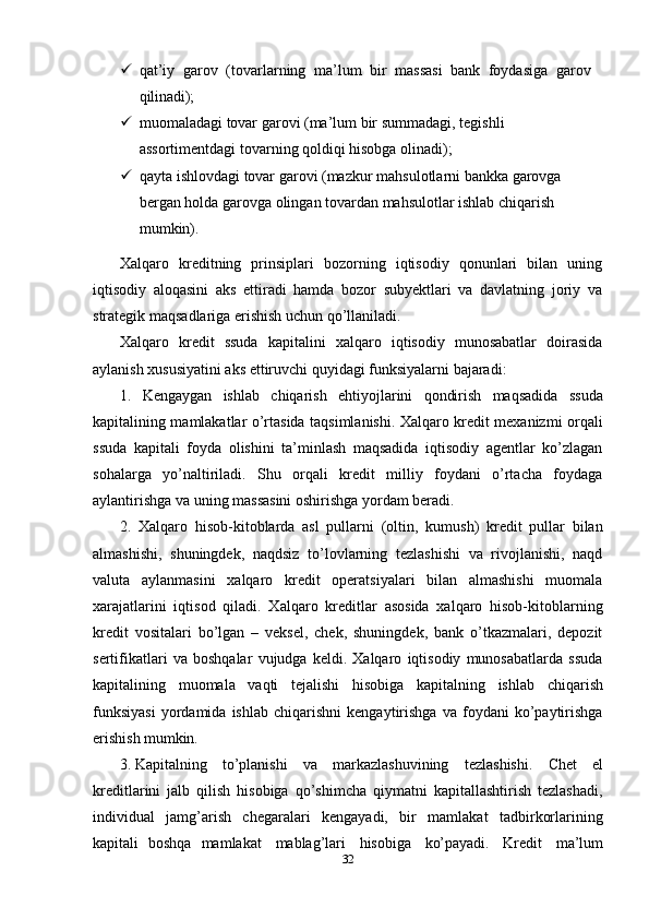 32 qat’iy   garov   (tovarlarning   ma’lum   bir   massasi   bank   foydasiga   garov 
qilinadi);
 muomaladagi   tovar   garovi   (ma’lum   bir   summadagi,   tegishli  
assortimentdagi tovarning qoldiqi hisobga olinadi);
 qayta   ishlovdagi   tovar   garovi   (mazkur   mahsulotlarni   bankka   garovga  
bergan holda garovga olingan tovardan mahsulotlar ishlab chiqarish 
mumkin).
Xalqaro   kreditning   prinsiplari   bozorning   iqtisodiy   qonunlari   bilan   uning
iqtisodiy   aloqasini   aks   ettiradi   hamda   bozor   subyektlari   va   davlatning   joriy   va
strategik maqsadlariga erishish uchun qo’llaniladi.
Xalqaro   kredit   ssuda   kapitalini   xalqaro   iqtisodiy   munosabatlar   doirasida
aylanish xususiyatini aks ettiruvchi quyidagi funksiyalarni bajaradi:
1. Kengaygan   ishlab   chiqarish   ehtiyojlarini   qondirish   maqsadida   ssuda
kapitalining mamlakatlar o’rtasida taqsimlanishi. Xalqaro kredit mexanizmi orqali
ssuda   kapitali   foyda   olishini   ta’minlash   maqsadida   iqtisodiy   agentlar   ko’zlagan
sohalarga   yo’naltiriladi.   Shu   orqali   kredit   milliy   foydani   o’rtacha   foydaga
aylantirishga va uning massasini oshirishga yordam beradi.
2. Xalqaro   hisob-kitoblarda   asl   pullarni   (oltin,   kumush)   kredit   pullar   bilan
almashishi,   shuningdek,   naqdsiz   to’lovlarning   tezlashishi   va   rivojlanishi,   naqd
valuta   aylanmasini   xalqaro   kredit   operatsiyalari   bilan   almashishi   muomala
xarajatlarini   iqtisod   qiladi.   Xalqaro   kreditlar   asosida   xalqaro   hisob-kitoblarning
kredit   vositalari   bo’lgan   –   veksel,   chek,   shuningdek,   bank   o’tkazmalari,   depozit
sertifikatlari   va   boshqalar   vujudga   keldi.   Xalqaro   iqtisodiy   munosabatlarda   ssuda
kapitalining   muomala   vaqti   tejalishi   hisobiga   kapitalning   ishlab   chiqarish
funksiyasi   yordamida   ishlab   chiqarishni   kengaytirishga   va  foydani   ko’paytirishga
erishish  mumkin.
3. Kapitalning   to’planishi   va   markazlashuvining   tezlashishi.   Chet   el
kreditlarini   jalb   qilish   hisobiga   qo’shimcha   qiymatni   kapitallashtirish   tezlashadi,
individual   jamg’arish   chegaralari   kengayadi,   bir   mamlakat   tadbirkorlarining
kapitali   boshqa   mamlakat   mablag’lari   hisobiga   ko’payadi.   Kredit   ma’lum 