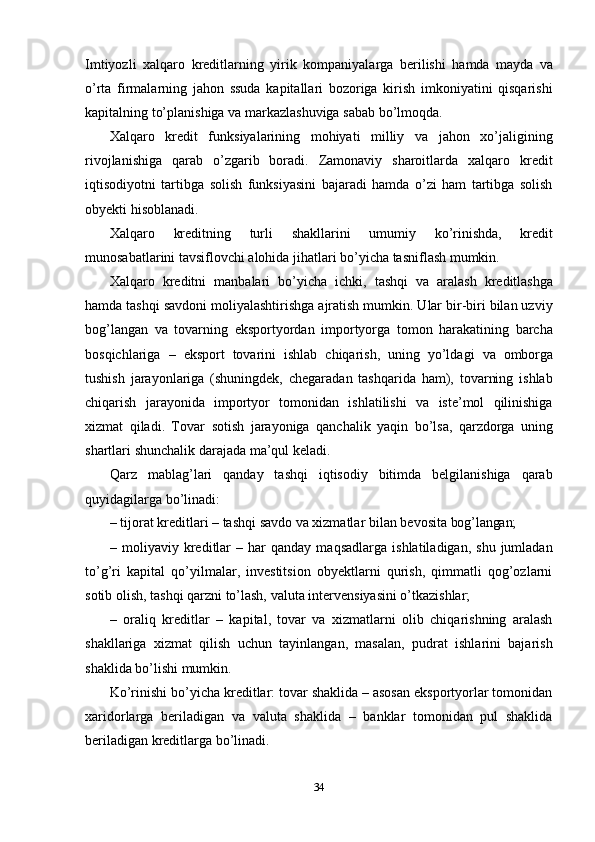 34Imtiyozli   xalqaro   kreditlarning   yirik   kompaniyalarga   berilishi   hamda   mayda   va
o’rta   firmalarning   jahon   ssuda   kapitallari   bozoriga   kirish   imkoniyatini   qisqarishi
kapitalning to’planishiga va markazlashuviga sabab bo’lmoqda.
Xalqaro   kredit   funksiyalarining   mohiyati   milliy   va   jahon   xo’jaligining
rivojlanishiga   qarab   o’zgarib   boradi.   Zamonaviy   sharoitlarda   xalqaro   kredit
iqtisodiyotni   tartibga   solish   funksiyasini   bajaradi   hamda   o’zi   ham   tartibga   solish
obyekti hisoblanadi.
Xalqaro   kreditning   turli   shakllarini   umumiy   ko’rinishda,   kredit
munosabatlarini tavsiflovchi alohida jihatlari bo’yicha tasniflash mumkin.
Xalqaro   kreditni   manbalari   bo’yicha   ichki,   tashqi   va   aralash   kreditlashga
hamda tashqi savdoni moliyalashtirishga ajratish mumkin. Ular bir-biri bilan uzviy
bog’langan   va   tovarning   eksportyordan   importyorga   tomon   harakatining   barcha
bosqichlariga   –   eksport   tovarini   ishlab   chiqarish,   uning   yo’ldagi   va   omborga
tushish   jarayonlariga   (shuningdek,   chegaradan   tashqarida   ham),   tovarning   ishlab
chiqarish   jarayonida   importyor   tomonidan   ishlatilishi   va   iste’mol   qilinishiga
xizmat   qiladi.   Tovar   sotish   jarayoniga   qanchalik   yaqin   bo’lsa,   qarzdorga   uning
shartlari   shunchalik darajada ma’qul keladi.
Qarz   mablag’lari   qanday   tashqi   iqtisodiy   bitimda   belgilanishiga   qarab
quyidagilarga bo’linadi:
– tijorat   kreditlari   –   tashqi   savdo   va   xizmatlar   bilan   bevosita   bog’langan;
– moliyaviy  kreditlar   –  har   qanday  maqsadlarga   ishlatiladigan,   shu   jumladan
to’g’ri   kapital   qo’yilmalar,   investitsion   obyektlarni   qurish,   qimmatli   qog’ozlarni
sotib olish, tashqi qarzni to’lash, valuta intervensiyasini o’tkazishlar;
– oraliq   kreditlar   –   kapital,   tovar   va   xizmatlarni   olib   chiqarishning   aralash
shakllariga   xizmat   qilish   uchun   tayinlangan,   masalan,   pudrat   ishlarini   bajarish
shaklida bo’lishi mumkin.
Ko’rinishi bo’yicha kreditlar: tovar shaklida – asosan eksportyorlar tomonidan
xaridorlarga   beriladigan   va   valuta   shaklida   –   banklar   tomonidan   pul   shaklida
beriladigan kreditlarga bo’linadi. 