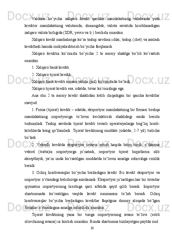 35Valutasi   bo’yicha   xalqaro   kredit   qarzdor   mamlakatning   valutasida   yoki
kreditor   mamlakatning   valutasida,   shuningdek,   valuta   savatida   hisoblanadigan
xalqaro valuta birligida (SDR, yevro va b.) berilishi mumkin.
Xalqaro kredit manbalariga ko’ra tashqi savdoni ichki, tashqi (chet) va aralash
kreditlash hamda moliyalashtirish bo’yicha farqlanadi.
Xalqaro   kreditni   ko’rinishi   bo’yicha   2   ta   asosiy   shaklga   bo’lib   ko’rsatish
mumkin:
1. Xalqaro   bank   krediti.
2. Xalqaro   tijorat   krediti.
Xalqaro   bank   krediti   asosan   valuta   (pul)   ko’rinishida   bo’ladi.
Xalqaro tijorat krediti esa, odatda, tovar ko’rinishiga ega.
Ana   shu   2   ta   asosiy   kredit   shaklidan   kelib   chiqadigan   bir   qancha   kreditlar
mavjud:
1. Firma (tijorat)   krediti – odatda, eksportyor mamlakatning   bir firmasi boshqa
mamlakatning   importyoriga   to’lovni   kechiktirish   shaklidagi   ssuda   berishi
tushuniladi.   Tashqi   savdoda   tijorat   krediti   tovarli   operatsiyalarga   bog’liq   hisob-
kitoblarda keng  qo’llaniladi. Tijorat  kreditining muddati  (odatda, 2-7 yil)  turlicha
bo’ladi.
2. Vekselli   kreditda   eksportyor   tovarni   sotish   haqida   bitim   tuzib,   o’tkazma
veksel   (tratta)ni   importyorga   jo’natadi,   importyor   tijorat   hujjatlarini   olib
akseptlaydi,   ya’ni   unda   ko’rsatilgan   muddatda   to’lovni   amalga   oshirishga   rozilik
beradi.
3. Ochiq   hisobvaraqlar   bo’yicha   beriladigan   kredit.   Bu   kredit   eksportyor   va
importyor o’rtasidagi kelishuvga asoslanadi. Eksportyor jo’natilgan har   bir   tovarlar
qiymatini   importyorning   hisobiga   qarz   sifatida   qayd   qilib   boradi.   Importyor
shartnomada   ko’rsatilgan   vaqtda   kredit   summasini   to’lab   boradi.   Ochiq
hisobvaraqlar   bo’yicha   beriladigan   kreditlar   faqatgina   doimiy   aloqada   bo’lgan
firmalar o’rtasidagina amalga oshirilishi mumkin.
Tijorat   kreditining   yana   bir   turiga   importyorning   avans   to’lovi   (sotib
oluvchining avansi) ni kiritish mumkin. Bunda shartnoma tuzilayotgan paytda mol 