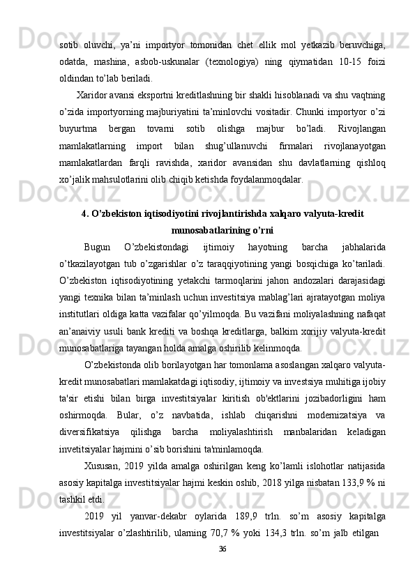 36sotib   oluvchi,   ya’ni   importyor   tomonidan   chet   ellik   mol   yetkazib   beruvchiga,
odatda,   mashina,   asbob-uskunalar   (texnologiya)   ning   qiymatidan   10-15   foizi
oldindan   to’lab  beriladi.
Xaridor avansi eksportni kreditlashning bir shakli hisoblanadi va shu vaqtning
o’zida importyorning majburiyatini ta’minlovchi  vositadir. Chunki  importyor o’zi
buyurtma   bergan   tovarni   sotib   olishga   majbur   bo’ladi.   Rivojlangan
mamlakatlarning   import   bilan   shug’ullanuvchi   firmalari   rivojlanayotgan
mamlakatlardan   farqli   ravishda,   xaridor   avansidan   shu   davlatlarning   qishloq
xo’jalik mahsulotlarini olib chiqib ketishda foydalanmoqdalar.
4. O’zbekiston   iqtisodiyotini   rivojlantirishda   xalqaro   valyuta-kredit
munosabatlarining o’rni
Bugun   O’zbekistondagi   ijtimoiy   hayotning   barcha   jabhalarida
o’tkazilayotgan   tub   o’zgarishlar   o’z   taraqqiyotining   yangi   bosqichiga   ko’tariladi.
O’zbekiston   iqtisodiyotining   yetakchi   tarmoqlarini   jahon   andozalari   darajasidagi
yangi texnika bilan ta’minlash uchun investitsiya mablag’lari ajratayotgan moliya
institutlari oldiga katta vazifalar qo’yilmoqda. Bu vazifani moliyalashning nafaqat
an’anaiviy   usuli   bank   krediti   va   boshqa   kreditlarga,   balkim   xorijiy   valyuta-kredit
munosabatlariga tayangan holda amalga oshirilib kelinmoqda.
O’zbekistonda olib borilayotgan har tomonlama asoslangan xalqaro valyuta-
kredit   munosabatlari   mamlakatdagi   iqtisodiy,   ijtimoiy   va   investsiya   muhitiga   ijobiy
ta'sir   etishi   bilan   birga   investitsiyalar   kiritish   ob'ektlarini   jozibadorligini   ham
oshirmoqda.   Bular,   o’z   navbatida,   ishlab   chiqarishni   modernizatsiya   va
diversifikatsiya   qilishga   barcha   moliyalashtirish   manbalaridan   keladigan
invetitsiyalar hajmini o’sib borishini ta'minlamoqda.
Xususan,   2019   yilda   amalga   oshirilgan   keng   ko’lamli   islohotlar   natijasida
asosiy kapitalga investitsiyalar hajmi keskin oshib, 2018 yilga nisbatan 133,9 % ni
tashkil etdi.
2019   yil   yanvar-dekabr   oylarida   189,9   trln.   so’m   asosiy   kapitalga
investitsiyalar   o’zlashtirilib,   ularning   70,7   %   yoki   134,3   trln.   so’m   jalb   etilgan 