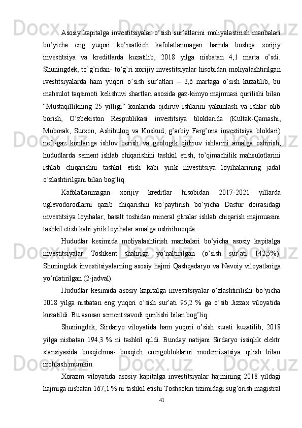 41Asosiy  kapitalga  investitsiyalar  o’sish  sur’atlarini   moliyalastirish  manbalari
bo’yicha   eng   yuqori   ko’rsatkich   kafolatlanmagan   hamda   boshqa   xorijiy
investitsiya   va   kreditlarda   kuzatilib,   2018   yilga   nisbatan   4,1   marta   o’sdi.
Shuningdek,   to’g’ridan-  to’g’ri xorijiy investitsiyalar  hisobidan moliyalashtirilgan
ivestitsiyalarda   ham   yuqori   o’sish   sur’atlari   –   3,6   martaga   o’sish   kuzatilib,   bu
mahsulot taqsimoti kelishuvi shartlari asosida gaz-kimyo majmuasi qurilishi bilan
“Mustaqillikning   25   yilligi”   konlarida   qidiruv   ishlarini   yakunlash   va   ishlar   olib
borish,   O’zbekiston   Respublikasi   investitsiya   bloklarida   (Kultak-Qamashi,
Muborak,   Surxon,   Ashibuloq   va   Koskud,   g’arbiy   Farg’ona   investitsiya   bloklari)
neft-gaz   konlariga   ishlov   berish   va   geologik   qidiruv   ishlarini   amalga   oshirish,
hududlarda   sement   ishlab   chiqarishini   tashkil   etish,   to’qimachilik   mahsulotlarini
ishlab   chiqarishni   tashkil   etish   kabi   yirik   investitsiya   loyihalarining   jadal
o’zlashtirilgani bilan bog’liq.
Kafolatlanmagan   xorijiy   kreditlar   hisobidan   2017-2021   yillarda
uglevodorodlarni   qazib   chiqarishni   ko’paytirish   bo’yicha   Dastur   doirasidagi
investitsiya loyihalar, basalt  toshidan mineral plitalar ishlab chiqarish majmuasini
tashkil etish kabi yirik loyihalar amalga oshirilmoqda.
Hududlar   kesimida   moliyalashtirish   manbalari   bo’yicha   asosiy   kapitalga
investitsiyalar   Toshkent   shahriga   yo’naltirilgan   (o’sish   sur’ati   142,5%).
Shuningdek investitsiyalarning   asosiy   hajmi   Qashqadaryo   va   Navoiy   viloyatlariga
yo’nlatirilgan  (2-jadval).
Hududlar   kesimida   asosiy   kapitalga   investitsiyalar   o’zlashtirilishi   bo’yicha
2018   yilga   nisbatan   eng   yuqori   o’sish   sur’ati   95,2   %   ga   o’sib   Jizzax   viloyatida
kuzatildi. Bu asosan sement zavodi qurilishi bilan bog’liq.
Shuningdek,   Sirdaryo   viloyatida   ham   yuqori   o’sish   surati   kuzatilib,   2018
yilga   nisbatan   194,3   %   ni   tashkil   qildi.   Bunday   natijani   Sirdaryo   issiqlik   elektr
stansiyasida   bosqichma-   bosqich   energobloklarni   modernizatsiya   qilish   bilan
izohlash mumkin.
Xorazm   viloyatida   asosiy   kapitalga   investitsiyalar   hajmining   2018   yildagi
hajmiga   nisbatan   167,1   %   ni   tashkil   etishi   Toshsokin   tizimidagi   sug’orish   magistral 