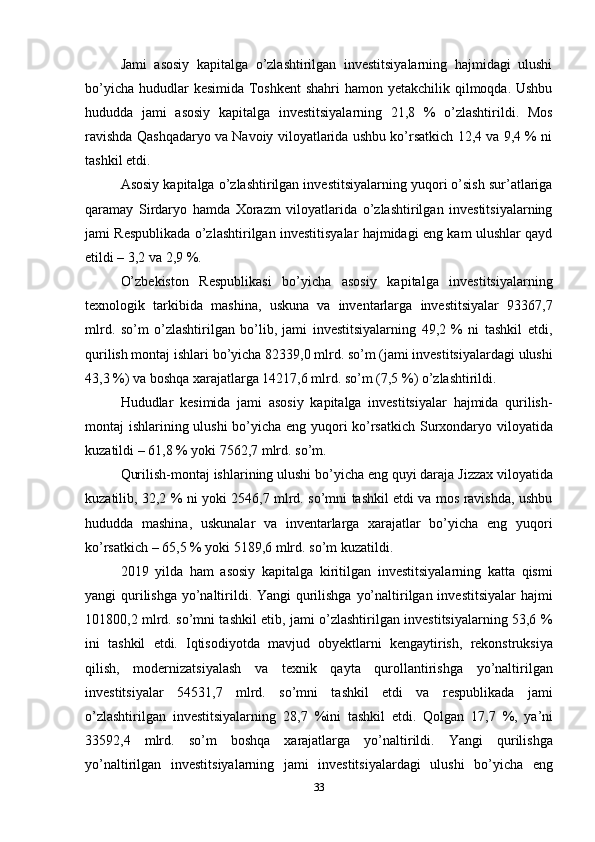 33Jami   asosiy   kapitalga   o’zlashtirilgan   investitsiyalarning   hajmidagi   ulushi
bo’yicha hududlar kesimida Toshkent  shahri  hamon yetakchilik qilmoqda. Ushbu
hududda   jami   asosiy   kapitalga   investitsiyalarning   21,8   %   o’zlashtirildi.   Mos
ravishda Qashqadaryo va Navoiy viloyatlarida ushbu ko’rsatkich 12,4 va 9,4 % ni
tashkil etdi.
Asosiy kapitalga o’zlashtirilgan investitsiyalarning yuqori o’sish sur’atlariga
qaramay   Sirdaryo   hamda   Xorazm   viloyatlarida   o’zlashtirilgan   investitsiyalarning
jami Respublikada o’zlashtirilgan investitisyalar hajmidagi eng kam ulushlar qayd
etildi – 3,2 va 2,9 %.
O’zbekiston   Respublikasi   bo’yicha   asosiy   kapitalga   investitsiyalarning
texnologik   tarkibida   mashina,   uskuna   va   inventarlarga   investitsiyalar   93367,7
mlrd.   so’m   o’zlashtirilgan   bo’lib,   jami   investitsiyalarning   49,2   %   ni   tashkil   etdi,
qurilish montaj   ishlari   bo’yicha   82339,0   mlrd.   so’m   (jami   investitsiyalardagi   ulushi
43,3   %) va boshqa xarajatlarga 14217,6 mlrd. so’m (7,5 %) o’zlashtirildi.
Hududlar   kesimida   jami   asosiy   kapitalga   investitsiyalar   hajmida   qurilish-
montaj ishlarining ulushi bo’yicha eng yuqori ko’rsatkich Surxondaryo viloyatida
kuzatildi – 61,8 % yoki 7562,7 mlrd. so’m.
Qurilish-montaj   ishlarining   ulushi bo’yicha eng   quyi daraja Jizzax   viloyatida
kuzatilib, 32,2 % ni yoki 2546,7 mlrd. so’mni tashkil etdi va mos ravishda, ushbu
hududda   mashina,   uskunalar   va   inventarlarga   xarajatlar   bo’yicha   eng   yuqori
ko’rsatkich – 65,5 % yoki 5189,6 mlrd. so’m kuzatildi.
2019   yilda   ham   asosiy   kapitalga   kiritilgan   investitsiyalarning   katta   qismi
yangi qurilishga yo’naltirildi. Yangi qurilishga yo’naltirilgan investitsiyalar  hajmi
101800,2 mlrd. so’mni tashkil etib, jami o’zlashtirilgan investitsiyalarning 53,6 %
ini   tashkil   etdi.   Iqtisodiyotda   mavjud   obyektlarni   kengaytirish,   rekonstruksiya
qilish,   modernizatsiyalash   va   texnik   qayta   qurollantirishga   yo’naltirilgan
investitsiyalar   54531,7   mlrd.   so’mni   tashkil   etdi   va   respublikada   jami
o’zlashtirilgan   investitsiyalarning   28,7   %ini   tashkil   etdi.   Qolgan   17,7   %,   ya’ni
33592,4   mlrd.   so’m   boshqa   xarajatlarga   yo’naltirildi.   Yangi   qurilishga
yo’naltirilgan   investitsiyalarning   jami   investitsiyalardagi   ulushi   bo’yicha   eng 