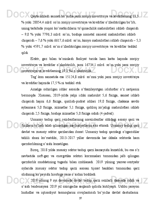 37Qayta   ishlash   sanoati   bo’yicha   jami   xorijiy   investitsiya   va   kreditlarning   33,3
% yoki 28854,4 mlrd. so’m xorijiy investitsiya va kreditlar o’zlashtirilgan bo’lib, 
uning   tarkibida   yuqori   ko’rsatkichlarni   to’qimachilik   mahsulotlari   ishlab   chiqarish
–   9,0   %   yoki   7796,3   mlrd.   so’m,   boshqa   nometal   mineral   mahsulotlari   ishlab  
chiqarish   –   7,6   %   yoki   6617,6   mlrd.   so’m,   kimyo   mahsulotlari   ishlab   chiqarish   –   5,3
%   yoki   4591,7   mlrd. so’m o’zlashtirilgan xorijiy investitsiya   va   kreditlar   tashkil 
qildi.
Elektr,   gaz   bilan   ta’minlash   faoliyat   turida   ham   katta   hajmda   xorijiy
investitsiya   va   kreditlar   o’zlashtirilib,   jami   16734,1   mlrd.   so’m   yoki   jami   xorijiy
investitsiya va kreditlarning 19,3 %i o’zlashtirildi.
Tog’-kon   sanoatida   esa   15124,8   mlrd.   so’mni   yoki   jami   xorijiy   investitsiya
va kreditlar hajmida 17,5 % ni tashkil etdi.
Amalga   oshirilgan   ishlar   asosida   o’tkazilayotgan   islohotlar   o’z   natijasini
bermoqda.   Xususan,   2019-yilda   yalpi   ichki   mahsulot   5,6   foizga,   sanoat   ishlab
chiqarish   hajmi   6,6   foizga,   qurilish-pudrat   ishlari   19,0   foizga,   chakana   savdo
aylanmasi   5,0   foizga,   xizmatlar   5,1   foizga,   qishloq   xo’jaligi   mahsulotlari   ishlab
chiqarish 2,5 foizga, boshqa xizmatlar 5,0 foizga oshdi (4-jadval).
Umumiy   tashqi   qarz   rezidentlarning   norezidentlar   oldidagi   asosiy   qarz   va
foizlarni   to’lash   talab   qilinadigan   majburiyatlarini   aks   ettiradi.   Umumiy   tashqi   qarz
davlat   va   xususiy   sektor   qarzlaridan   iborat.   Umumiy   tashqi   qarzdagi   o’zgarishlar
tahlili   shuni   ko’rsatdiki,   2013-2017   yillar   davomida   har   ikkala   sektorda   ham
qarzdorlikning o’sishi kuzatilgan.
Biroq, 2018 yilda xususiy sektor tashqi qarzi kamayishi kuzatildi, bu esa o’z
navbatida   neft-gaz   va   energetika   sektori   korxonalari   tomonidan   jalb   qilingan
qarzdorlik   muddatining   tugashi   bilan   izohlanadi.   2019   yilning   yanvar-sentyabr
oylarida   xususiy   sektor   tashqi   qarzi   asosan   tijorat   banklari   tomonidan   qarz
olishning ko’payishi hisobiga yana o’sishni boshladi.
2019 yilning 9 oyi davomida davlat  tashqi  qarzi sezilarli  darajada oshdi va
o’sish tendensiyasi  2019 yil oxirigacha saqlanib qolishi kutilyapti. Ushbu jarayon
hududlar   va   iqtisodiyot   tarmoqlarini   rivojlantirish   bo’yicha   davlat   dasturlarini 