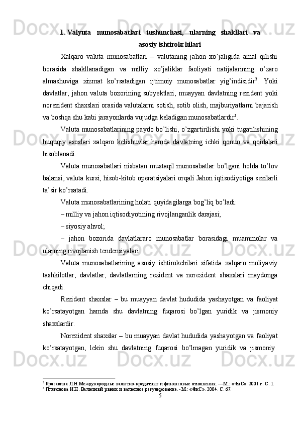 51. Valyuta   munosabatlari   tushunchasi,   ularning   shakllari   va
asosiy  ishtirokchilari
Xalqaro   valuta   munosabatlari   –   valutaning   jahon   xo’jaligida   amal   qilishi
borasida   shakllanadigan   va   milliy   xo’jaliklar   faoliyati   natijalarining   o’zaro
almashuviga   xizmat   ko’rsatadigan   ijtimoiy   munosabatlar   yig’indisidir 2
.   Yoki
davlatlar,   jahon   valuta   bozorining   subyektlari,   muayyan   davlatning   rezident   yoki
norezident shaxslari orasida valutalarni sotish, sotib olish, majburiyatlarni bajarish
va boshqa shu kabi jarayonlarda vujudga keladigan munosabatlardir 3
.
Valuta munosabatlarining paydo bo’lishi, o’zgartirilishi yoki tugatilishining
huquqiy   asoslari   xalqaro   kelishuvlar   hamda   davlatning   ichki   qonun   va   qoidalari
hisoblanadi.
Valuta munosabatlari  nisbatan  mustaqil  munosabatlar  bo’lgani  holda to’lov
balansi, valuta kursi, hisob-kitob operatsiyalari orqali Jahon iqtisodiyotiga sezilarli
ta’sir ko’rsatadi.
Valuta   munosabatlarining   holati   quyidagilarga   bog’liq   bo’ladi:
– milliy   va   jahon   iqtisodiyotining   rivojlanganlik   darajasi;
– siyosiy   ahvol;
– jahon   bozorida   davlatlararo   munosabatlar   borasidagi   muammolar   va
ularning rivojlanish tendensiyalari.
Valuta   munosabatlarining   asosiy   ishtirokchilari   sifatida   xalqaro   moliyaviy
tashkilotlar,   davlatlar,   davlatlarning   rezident   va   norezident   shaxslari   maydonga
chiqadi.
Rezident   shaxslar   –   bu   muayyan   davlat   hududida   yashayotgan   va   faoliyat
ko’rsatayotgan   hamda   shu   davlatning   fuqarosi   bo’lgan   yuridik   va   jismoniy
shaxslardir.
Norezident shaxslar – bu muayyan davlat hududida yashayotgan va faoliyat
ko’rsatayotgan,   lekin   shu   davlatning   fuqarosi   bo’lmagan   yuridik   va   jismoniy
2
  Красавина   Л.Н.Международные   валютно-кредитные   и   финансовые   отношения.   —М.:   «ФиС».   2001   г.   С.   1.
3
  Платонова   И.Н.   Валютный   рынок   и   валютное   регулирование.   -М.:   «ФиС».   2004.   С.   67. 