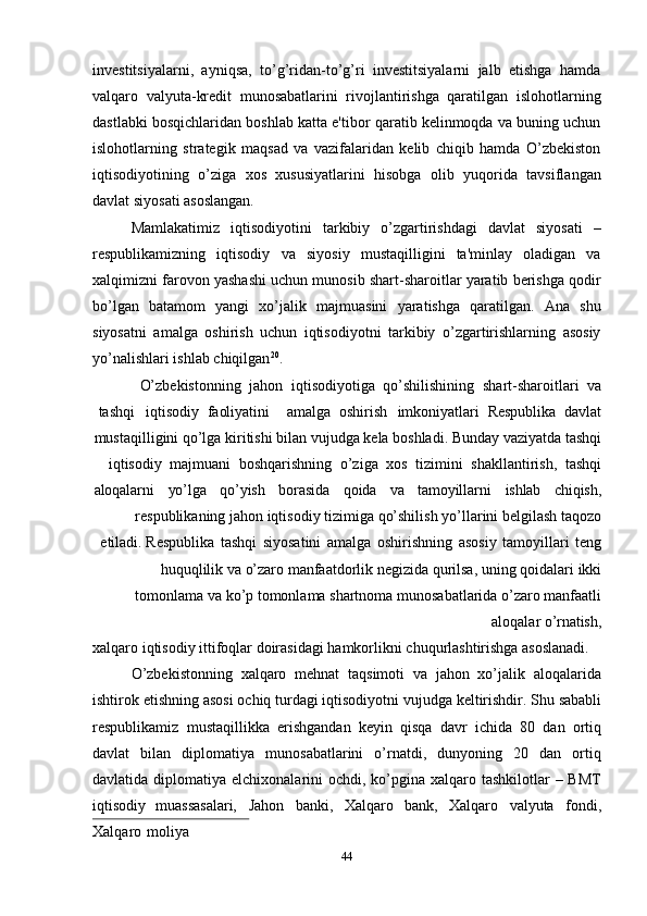 44investitsiyalarni,   ayniqsa,   to’g’ridan-to’g’ri   investitsiyalarni   jalb   etishga   hamda
valqaro   valyuta-kredit   munosabatlarini   rivojlantirishga   qaratilgan   islohotlarning
dastlabki bosqichlaridan boshlab katta e'tibor qaratib kelinmoqda va buning uchun
islohotlarning   strategik   maqsad   va   vazifalaridan   kelib   chiqib   hamda   O’zbekiston
iqtisodiyotining   o’ziga   xos   xususiyatlarini   hisobga   olib   yuqorida   tavsiflangan
davlat siyosati asoslangan.
Mamlakatimiz   iqtisodiyotini   tarkibiy   o’zgartirishdagi   davlat   siyosati   –
respublikamizning   iqtisodiy   va   siyosiy   mustaqilligini   ta'minlay   oladigan   va
xalqimizni farovon yashashi uchun munosib shart-sharoitlar yaratib berishga qodir
bo’lgan   batamom   yangi   xo’jalik   majmuasini   yaratishga   qaratilgan.   Ana   shu
siyosatni   amalga   oshirish   uchun   iqtisodiyotni   tarkibiy   o’zgartirishlarning   asosiy
yo’nalishlari ishlab chiqilgan 20
.
O’zbekistonning   jahon   iqtisodiyotiga   qo’shilishining   shart-sharoitlari   va
tashqi iqtisodiy   faoliyatini   amalga   oshirish imkoniyatlari   Respublika   davlat
mustaqilligini qo’lga   kiritishi bilan   vujudga   kela   boshladi.   Bunday   vaziyatda   tashqi
iqtisodiy   majmuani   boshqarishning   o’ziga   xos   tizimini   shakllantirish,   tashqi
aloqalarni yo’lga qo’yish borasida qoida va tamoyillarni ishlab chiqish,
respublikaning   jahon   iqtisodiy   tizimiga   qo’shilish   yo’llarini   belgilash   taqozo
etiladi. Respublika   tashqi   siyosatini   amalga   oshirishning   asosiy   tamoyillari   teng
huquqlilik   va   o’zaro   manfaatdorlik   negizida   qurilsa,   uning   qoidalari   ikki
tomonlama va   ko’p   tomonlama   shartnoma   munosabatlarida   o’zaro   manfaatli
aloqalar   o’rnatish,
xalqaro   iqtisodiy   ittifoqlar   doirasidagi   hamkorlikni   chuqurlashtirishga   asoslanadi.
O’zbekistonning   xalqaro   mehnat   taqsimoti   va   jahon   xo’jalik   aloqalarida
ishtirok   etishning   asosi   ochiq turdagi   iqtisodiyotni   vujudga   keltirishdir.   Shu   sababli
respublikamiz   mustaqillikka   erishgandan   keyin   qisqa   davr   ichida   80   dan   ortiq
davlat   bilan   diplomatiya   munosabatlarini   o’rnatdi,   dunyoning   20   dan   ortiq
davlatida diplomatiya elchixonalarini  ochdi, ko’pgina  xalqaro tashkilotlar  – BMТ
iqtisodiy   muassasalari,   Jahon   banki,   Хalqaro   bank,   Хalqaro   valyuta   fondi,
Хalqaro   moliya 