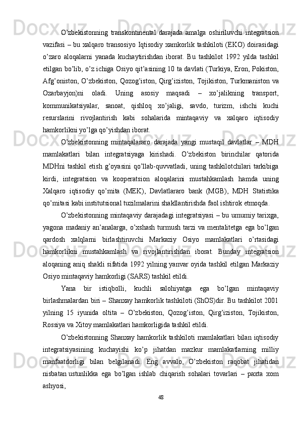 48O’zbekistonning   transkontinental   darajada   amalga   oshiriluvchi   integratsion
vazifasi  – bu xalqaro transosiyo  Iqtisodiy xamkorlik tashkiloti  (EKO)  doirasidagi
o’zaro   aloqalarni   yanada   kuchaytirishdan   iborat.   Bu   tashkilot   1992   yilda   tashkil
etilgan bo’lib, o’z ichiga Osiyo qit’asining 10 ta davlati (Тurkiya, Eron, Pokiston,
Afg’oniston, O’zbekiston, Qozog’iston, Qirg’iziston, Тojikiston, Тurkmaniston va
Ozarbayjon)ni   oladi.   Uning   asosiy   maqsadi   –   xo’jalikning   transport,
kommunikatsiyalar,   sanoat,   qishloq   xo’jaligi,   savdo,   turizm,   ishchi   kuchi
resurslarini   rivojlantirish   kabi   sohalarida   mintaqaviy   va   xalqaro   iqtisodiy
hamkorlikni yo’lga qo’yishdan iborat.
O’zbekistonning   mintaqalararo   darajada   yangi   mustaqil   davlatlar   –   MDH
mamlakatlari   bilan   integratsiyaga   kirishadi.   O’zbekiston   birinchilar   qatorida
MDHni   tashkil   etish   g’oyasini   qo’llab-quvvatladi,   uning   tashkilotchilari   tarkibiga
kirdi,   integratsion   va   kooperatsion   aloqalarini   mustahkamlash   hamda   uning
Хalqaro   iqtisodiy   qo’mita   (MEK),   Davlatlararo   bank   (MGB),   MDH   Statistika
qo’mitasi   kabi institutsional tuzilmalarini shakllantirishda faol ishtirok etmoqda.
O’zbekistonning mintaqaviy darajadagi integratsiyasi  – bu umumiy tarixga,
yagona   madaniy  an’analarga,   o’xshash   turmush   tarzi   va  mentalitetga   ega   bo’lgan
qardosh   xalqlarni   birlashtiruvchi   Markaziy   Osiyo   mamlakatlari   o’rtasidagi
hamkorlikni   mustahkamlash   va   rivojlantirishdan   iborat.   Bunday   integratsion
aloqaning aniq shakli  sifatida 1992 yilning yanvar  oyida tashkil  etilgan Markaziy
Osiyo mintaqaviy hamkorligi (SARS) tashkil etildi.
Yana   bir   istiqbolli,   kuchli   salohiyatga   ega   bo’lgan   mintaqaviy
birlashmalardan biri – Shanxay hamkorlik tashkiloti (ShOS)dir. Bu tashkilot 2001
yilning   15   iyunida   oltita   –   O’zbekiston,   Qozog’iston,   Qirg’iziston,   Тojikiston,
Rossiya va Хitoy mamlakatlari hamkorligida tashkil etildi.
O’zbekistonning   Shanxay   hamkorlik  tashkiloti   mamlakatlari   bilan   iqtisodiy
integratsiyasining   kuchayishi   ko’p   jihatdan   mazkur   mamlakatlarning   milliy
manfaatdorligi   bilan   belgilanadi.   Eng   avvalo,   O’zbekiston   raqobat   jihatidan
nisbatan ustunlikka   ega   bo’lgan   ishlab   chiqarish   sohalari   tovarlari   –   paxta   xom
ashyosi, 
