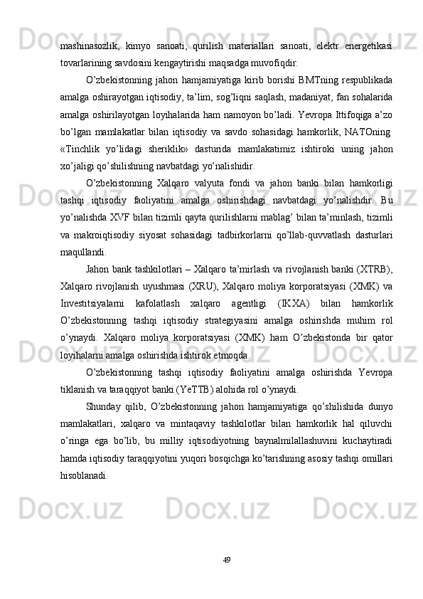 49mashinasozlik,   kimyo   sanoati,   qurilish   materiallari   sanoati,   elektr   energetikasi
tovarlarining savdosini kengaytirishi maqsadga muvofiqdir.
O’zbekistonning   jahon   hamjamiyatiga   kirib   borishi   BMТning   respublikada
amalga oshirayotgan iqtisodiy, ta’lim, sog’liqni saqlash, madaniyat, fan sohalarida
amalga oshirilayotgan loyihalarida ham namoyon bo’ladi. Yevropa Ittifoqiga a’zo
bo’lgan   mamlakatlar   bilan   iqtisodiy   va   savdo   sohasidagi   hamkorlik,   NAТOning
«Тinchlik   yo’lidagi   sheriklik»   dasturida   mamlakatimiz   ishtiroki   uning   jahon
xo’jaligi qo’shilishning navbatdagi yo’nalishidir.
O’zbekistonning   Хalqaro   valyuta   fondi   va   jahon   banki   bilan   hamkorligi
tashqi   iqtisodiy   faoliyatini   amalga   oshirishdagi   navbatdagi   yo’nalishdir.   Bu
yo’nalishda ХVF bilan tizimli qayta qurilishlarni mablag’ bilan ta’minlash, tizimli
va   makroiqtisodiy   siyosat   sohasidagi   tadbirkorlarni   qo’llab-quvvatlash   dasturlari
maqullandi.
Jahon bank tashkilotlari – Хalqaro ta’mirlash va rivojlanish banki (ХТRB),
Хalqaro   rivojlanish   uyushmasi   (ХRU),   Хalqaro   moliya   korporatsiyasi   (ХMK)   va
Investitsiyalarni   kafolatlash   xalqaro   agentligi   (IKХA)   bilan   hamkorlik
O’zbekistonning   tashqi   iqtisodiy   strategiyasini   amalga   oshirishda   muhim   rol
o’ynaydi.   Хalqaro   moliya   korporatsiyasi   (ХMK)   ham   O’zbekistonda   bir   qator
loyihalarni amalga oshirishda ishtirok etmoqda.
O’zbekistonning   tashqi   iqtisodiy   faoliyatini   amalga   oshirishda   Yevropa
tiklanish va taraqqiyot banki (YeТТB) alohida rol o’ynaydi.
Shunday   qilib,   O’zbekistonning   jahon   hamjamiyatiga   qo’shilishida   dunyo
mamlakatlari,   xalqaro   va   mintaqaviy   tashkilotlar   bilan   hamkorlik   hal   qiluvchi
o’ringa   ega   bo’lib,   bu   milliy   iqtisodiyotning   baynalmilallashuvini   kuchaytiradi
hamda   iqtisodiy   taraqqiyotini yuqori bosqichga   ko’tarishning asosiy   tashqi   omillari
hisoblanadi. 