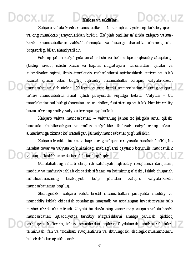50Xulosa va takliflar
Xalqaro valuta-kredit  munosabatlari  – bozor  iqtisodiyotining tarkibiy qismi
va   eng   murakkab   jarayonlaridan   biridir.   Ko’plab   omillar   ta’sirida   xalqaro   valuta-
kredit   munosabatlarimurakkablashmoqda   va   hozirgi   sharoitda   o’zining   o’ta
beqarorligi bilan ahamiyatlidir.
Pulning   jahon   xo’jaligida   amal   qilishi   va   turli   xalqaro   iqtisodiy   aloqalarga
(tashqi   savdo,   ishchi   kuchi   va   kapital   migratsiyasi,   daromadlar,   qarzlar   va
subsidiyalar   oqimi,   ilmiy-texnikaviy   mahsulotlarni   ayirboshlash,   turizm   va   h.k.)
xizmat   qilishi   bilan   bog’liq   iqtisodiy   munosabatlar   xalqaro   valyuta-kredit
munosabatlari   deb   ataladi.   Xalqaro   valyuta-kredit   munosabatlari   pulning   xalqaro
to’lov   munosabatida   amal   qilish   jarayonida   vujudga   keladi.   Valyuta   –   bu
mamlakatlar pul birligi (masalan, so’m, dollar, funt sterling va h.k.). Har bir milliy
bozor o’zining milliy valyuta tizimiga ega bo’ladi.
Xalqaro   valuta   munosabatlari   –   valutaning   jahon   xo’jaligida   amal   qilishi
borasida   shakllanadigan   va   milliy   xo’jaliklar   faoliyati   natijalarining   o’zaro
almashuviga xizmat ko’rsatadigan ijtimoiy munosabatlar yig’indisidir.
Xalqaro kredit - bu ssuda  kapitaliing xalqaro miqyosida harakati  bo’lib, bu
harakat tovar va valyuta   ko’rinishidagi mablag’larni qaytarib berishlik, muddatlilik
va xaq to’lashlik asosida berish bilan bog’liqdir.
Mamlakatning   ishlab   chiqarish   salohiyati,   iqtisodiy   rivojlanish   darajalari,
moddiy   va ma'naviy   ishlab chiqarish sifatlari va hajmining o’sishi, ishlab chiqarish
infratuzilmasining   tarakqiyoti   ko’p   jihatdan   xalqaro   valyuta-kredit
munosabatlariga  bog’liq.
Shunigndek,   xalqaro   valuta-kredit   munosabatlari   jamiyatda   moddiy   va
nomoddiy   ishlab   chiqarish   sohalariga   maqsadli   va   asoslangan   investitsiyalar   jalb
etishni   o’zida   aks   ettiradi.  U   yoki   bu   davlatning  zamonaviy   xalqaro   valuta-kredit
munosabatlari   iqtisodiyotda   tarkibiy   o’zgarishlarni   amalga   oshirish,   qishloq
xo’jaligini   ko’tarish,   tabiiy   resurslardan   oqilona   foydalanish,   aholini   ish   bilan
ta'minlash,   fan   va   texnikani   rivojlantirish   va   shuningdek,   ekologik   muammolarni
hal etish bilan ajralib turadi. 