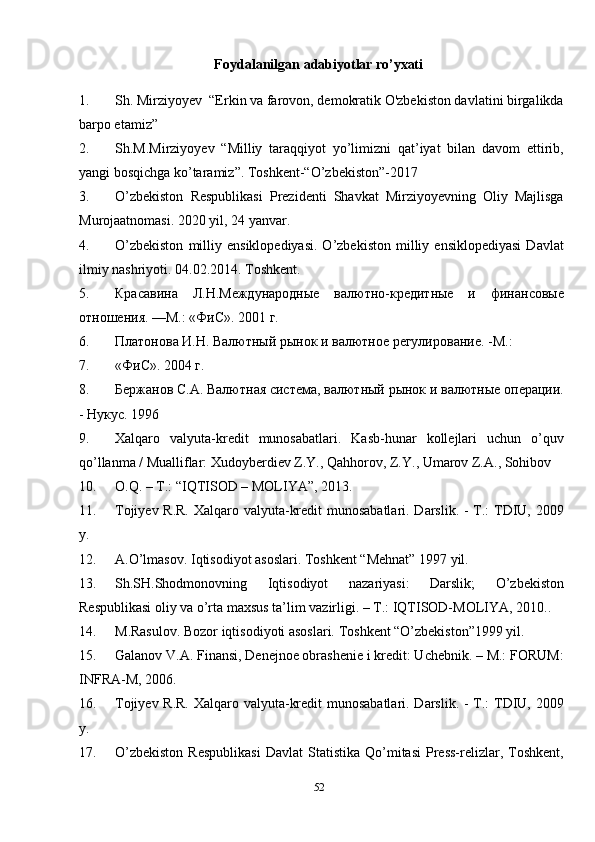 52Foydalanilgan   adabiyotlar   ro’yxati
1. Sh. Mirziyoyev  “Erkin va farovon, demokratik O'zbekiston davlatini birgalikda
barpo etamiz”
2. Sh.M.Mirziyoyev   “Milliy   taraqqiyot   yo’limizni   qat’iyat   bilan   davom   ettirib,
yangi bosqichga ko’taramiz”. Toshkent-“O’zbekiston”-2017
3. O’zbekiston   Respublikasi   Prezidenti   Shavkat   Mirziyoyevning   Oliy   Majlisga
Murojaatnomasi. 2020 yil, 24 yanvar.
4. O’zbekiston   milliy   ensiklopediyasi.   O’zbekiston   milliy  ensiklopediyasi   Davlat
ilmiy nashriyoti. 04.02.2014. Toshkent.
5. Красавина   Л.Н.Международные   валютно-кредитные   и   финансовые
отношения. —М.: «ФиС». 2001 г.
6. Платонова И.Н. Валютный рынок и валютное регулирование. -М.:
7. «ФиС». 2004 г.
8. Бержанов С.А. Валютная система, валютный рынок и валютные операции.
- Нукус. 1996
9. Xalqaro   valyuta-kredit   munosabatlari.   Kasb-hunar   kollejlari   uchun   o’quv
qo’llanma / Mualliflar: Xudoyberdiev Z.Y., Qahhorov, Z.Y., Umarov Z.A., Sohibov
10. O.Q. – T.: “IQTISOD – MOLIYA”, 2013.
11. Tojiyev R.R.  Xalqaro valyuta-kredit  munosabatlari. Darslik. - T.: TDIU, 2009
y.
12. A.O’lmasov. Iqtisodiyot asoslari. Toshkent “Mehnat” 1997 yil.
13. Sh.SH.Shodmonovning   Iqtisodiyot   nazariyasi:   Darslik;   O’zbekiston
Respublikasi oliy va o’rta maxsus ta’lim vazirligi. – T.: IQTISOD-MOLIYA, 2010..
14. M.Rasulov. Bozor iqtisodiyoti asoslari. Toshkent “O’zbekiston”1999 yil.
15. Galanov V.A. Finansi, Denejnoe obrashenie i kredit: Uchebnik. – M.: FORUM:
INFRA-M, 2006.
16. Tojiyev R.R.  Xalqaro valyuta-kredit  munosabatlari. Darslik. - T.: TDIU, 2009
y.
17. O’zbekiston  Respublikasi   Davlat   Statistika  Qo’mitasi  Press-relizlar,  Toshkent, 