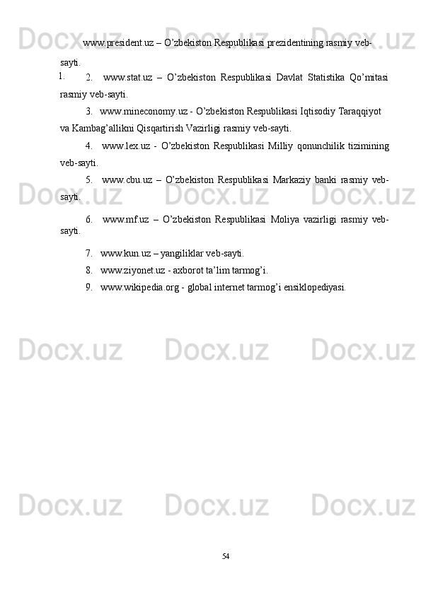 54sayti.
1. www.president.uz   –   O’zbekiston   Respublikasi   prezidentining   rasmiy   veb-
2. www.stat.uz   –   O’zbekiston   Respublikasi   Davlat   Statistika   Qo’mitasi
rasmiy   veb- sayti.
3. www.mineconomy.uz   -   O’zbekiston   Respublikasi   Iqtisodiy   Taraqqiyot  
va Kambag’allikni Qisqartirish Vazirligi rasmiy veb-sayti.
4. www.lex.uz   -   O’zbekiston   Respublikasi   Milliy   qonunchilik   tizimining
veb-sayti.
5. www.cbu.uz   –   O’zbekiston   Respublikasi   Markaziy   banki   rasmiy   veb-
sayti.
sayti. 6. www.mf.uz   –   O’zbekiston   Respublikasi   Moliya   vazirligi   rasmiy   veb-
7. www.kun.uz   –   yangiliklar   veb- sayti.
8. www.ziyonet.uz   -   axborot   ta’lim   tarmog’i.
9. www.wikipedia.org   -   global   internet   tarmog’i   ensiklopediyasi. 