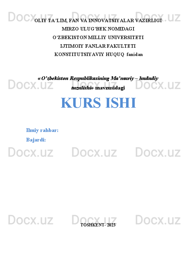 OLIY TA’LIM, FAN VA INNOVATSIYALAR VAZIRLIGI
MIRZO ULUG’BEK NOMIDAGI 
O’ZBEKISTON MILLIY UNIVERSITETI
IJTIMOIY FANLAR FAKULTETI
 KONSTITUTSIYAVIY HUQUQ  fanidan
 
«   O’zbekiston Respublikasining Ma’muriy – hududiy
tuzulishi »  mavzusidagi
KURS ISHI
Ilmiy rahbar:  
Bajardi:  
TOSHKENT- 2023 