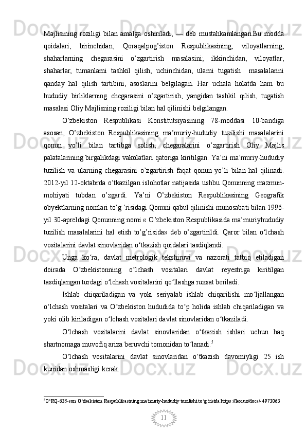 11Majlisining   roziligi   bilan   amalga   oshiriladi,   —   deb   mustahkamlangan.Bu   modda
qoidalari,   birinchidan,   Qoraqalpog’iston   Respublikasining,   viloyatlarning,
shaharlarning   chegarasini   o’zgartirish   masalasini;   ikkinchidan,   viloyatlar,
shaharlar,   tumanlarni   tashkil   qilish,   uchinchidan,   ularni   tugatish     masalalarini
qanday   hal   qilish   tartibini,   asoslarini   belgilagan.   Har   uchala   holatda   ham   bu
hududiy   birliklarning   chegarasini   o’zgartirish,   yangidan   tashkil   qilish,   tugatish
masalasi Oliy Majlisning roziligi bilan hal qilinishi belgilangan. 
O’zbekiston   Respublikasi   Konstitutsiyasining   78-moddasi   10-bandiga
asosan,   O’zbekiston   Respublikasining   ma’muriy-hududiy   tuzilishi   masalalarini
qonun   yo’li   bilan   tartibga   solish,   chegaralarini   o’zgartirish   Oliy   Majlis
palatalarining birgalikdagi vakolatlari qatoriga kiritilgan. Ya’ni ma’muriy-hududiy
tuzilish   va   ularning   chegarasini   o’zgartirish   faqat   qonun   yo’li   bilan   hal   qilinadi.
2012-yil  12-oktabrda o’tkazilgan islohotlar  natijasida  ushbu Qonunning mazmun-
mohiyati   tubdan   o’zgardi.   Ya’ni   O’zbekiston   Respublikasining   Geografik
obyektlarning nomlari to’g ‘risidagi Qonuni qabul qilinishi munosabati bilan 1996-
yil 30-apreldagi Qonunning nomi « O’zbekiston Respublikasida ma’muriyhududiy
tuzilish   masalalarini   hal   etish   to’g’risida»   deb   o’zgartirildi.   Qaror   bilan   o lchashʻ
vositalarini davlat sinovlaridan o tkazish qoidalari tasdiqlandi.	
ʻ
Unga   ko ra,   davlat   metrologik   tekshiruvi   va   nazorati   tatbiq   etiladigan	
ʻ
doirada   O zbekistonning   o lchash   vositalari   davlat   reyestriga   kiritilgan	
ʻ ʻ
tasdiqlangan turdagi o lchash vositalarini qo llashga ruxsat beriladi.	
ʻ ʻ
Ishlab   chiqariladigan   va   yoki   seriyalab   ishlab   chiqarilishi   mo ljallangan	
ʻ
o lchash   vositalari   va   O zbekiston   hududida   to p   holida   ishlab   chiqariladigan   va	
ʻ ʻ ʻ
yoki olib kiriladigan o lchash vositalari davlat sinovlaridan o tkaziladi.	
ʻ ʻ
O lchash   vositalarini   davlat   sinovlaridan   o tkazish   ishlari   uchun   haq	
ʻ ʻ
shartnomaga muvofiq ariza beruvchi tomonidan to lanadi.	
ʻ 5
O lchash   vositalarini   davlat   sinovlaridan   o tkazish   davomiyligi   25   ish	
ʻ ʻ
kunidan oshmasligi kerak.
5
O‘RQ-635-son O zbekiston Respublikasining ma muriy-hududiy tuzilishi to g risida https://lex.uz/docs/-4973063	
ʻ ʼ ʻ ʻ
