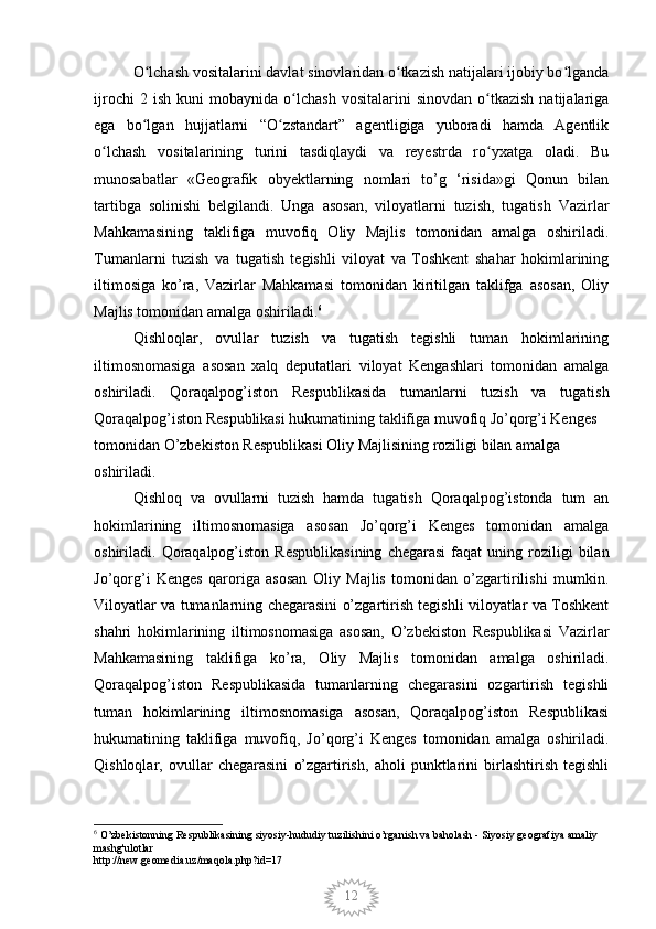12O lchash vositalarini davlat sinovlaridan o tkazish natijalari ijobiy bo lgandaʻ ʻ ʻ
ijrochi   2  ish   kuni   mobaynida  o lchash   vositalarini   sinovdan   o tkazish   natijalariga	
ʻ ʻ
ega   bo lgan   hujjatlarni   “O zstandart”   agentligiga   yuboradi   hamda   Agentlik	
ʻ ʻ
o lchash   vositalarining   turini   tasdiqlaydi   va   reyestrda   ro yxatga   oladi.   Bu	
ʻ ʻ
munosabatlar   «Geografik   obyektlarning   nomlari   to’g   ‘risida»gi   Qonun   bilan
tartibga   solinishi   belgilandi.   Unga   asosan,   viloyatlarni   tuzish,   tugatish   Vazirlar
Mahkamasining   taklifiga   muvofiq   Oliy   Majlis   tomonidan   amalga   oshiriladi.
Tumanlarni   tuzish   va   tugatish   tegishli   viloyat   va   Toshkent   shahar   hokimlarining
iltimosiga   ko’ra,   Vazirlar   Mahkamasi   tomonidan   kiritilgan   taklifga   asosan,   Oliy
Majlis tomonidan amalga oshiriladi. 6
Qishloqlar,   ovullar   tuzish   va   tugatish   tegishli   tuman   hokimlarining
iltimosnomasiga   asosan   xalq   deputatlari   viloyat   Kengashlari   tomonidan   amalga
oshiriladi.   Qoraqalpog’iston   Respublikasida   tumanlarni   tuzish   va   tugatish
Qoraqalpog’iston Respublikasi hukumatining taklifiga muvofiq Jo’qorg’i Kenges 
tomonidan O’zbekiston Respublikasi Oliy Majlisining roziligi bilan amalga 
oshiriladi.
Qishloq   va   ovullarni   tuzish   hamda   tugatish   Qoraqalpog’istonda   tum   an
hokimlarining   iltimosnomasiga   asosan   Jo’qorg’i   Kenges   tomonidan   amalga
oshiriladi.  Qoraqalpog’iston   Respublikasining   chegarasi   faqat  uning  roziligi   bilan
Jo’qorg’i   Kenges   qaroriga   asosan   Oliy   Majlis   tomonidan   o’zgartirilishi   mumkin.
Viloyatlar va tumanlarning chegarasini o’zgartirish tegishli viloyatlar va Toshkent
shahri   hokimlarining   iltimosnomasiga   asosan,   O’zbekiston   Respublikasi   Vazirlar
Mahkamasining   taklifiga   ko’ra,   Oliy   Majlis   tomonidan   amalga   oshiriladi.
Qoraqalpog’iston   Respublikasida   tumanlarning   chegarasini   ozgartirish   tegishli
tuman   hokimlarining   iltimosnomasiga   asosan,   Qoraqalpog’iston   Respublikasi
hukumatining   taklifiga   muvofiq,   Jo’qorg’i   Kenges   tomonidan   amalga   oshiriladi.
Qishloqlar,   ovullar   chegarasini   o’zgartirish,   aholi   punktlarini   birlashtirish   tegishli
6
 O’zbekistonning Respublikasining siyosiy-hududiy tuzilishini o’rganish va baholash - Siyosiy geografiya amaliy 
mashg'ulotlar
http://new.geomedia.uz/maqola.php?id=17