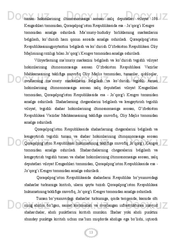 13tuman   hokimlarining   iltimosnomasiga   asosan   xalq   deputatlari   viloyat   196
Kengashlari tomonidan, Qoraqalpog’iston Respublikasida esa - Jo’qorg’i Kenges 
tomonidan   amalga   oshiriladi.   Ma’muriy-hududiy   birliklarning   markazlarini
belgilash,   ko’chirish   ham   qonun   asosida   amalga   oshiriladi.   Qoraqalpog’iston
Respublikasiningpoytaxtini belgilash va ko’chirish O’zbekiston Respublikasi  Oliy
Majlisining roziligi bilan Jo’qorg’i Kenges tomonidan amalga oshiriladi.
Viloyatlarning   ma’muriy   markazini   belgilash   va   ko’chirish   tegishli   viloyat
hokimlarining   iltimosnomasiga   asosan   O’zbekiston   Respublikasi   Vazirlar
Mahkamasining   taklifiga   muvofiq   Oliy   Majlis   tomonidan,   tumanlar,   qishloqlar,
ovullarning   ma’muriy   markazlarini   belgilash   va   ko’chirish   tegishli   tuman
hokimlarining   iltimosnomasiga   asosan   xalq   deputatlari   viloyat   Kengashlari
tomonidan,   Qoraqalpog'iston   Respublikasida   esa   -   Jo’qorg’i   Kenges   tomonidan
amalga   oshiriladi.   Shaharlarning   chegaralarini   belgilash   va   kengaytirish   tegishli
viloyat,   tegishli   shahar   hokimlarining   iltimosnomasiga   asosan,   O’zbekiston
Respublikasi   Vazirlar   Mahkamasining   taklifiga   muvofiq,   Oliy   Majlis   tomonidan
amalga oshiriladi. 
Qoraqalpog’iston   Respublikasida   shaharlarning   chegaralarini   belgilash   va
kengaytirish   tegishli   tuman   va   shahar   hokimlarining   iltimosnomasiga   asosan
Qoraqalpog’iston   Respublikasi   hukumatining   taklifiga   muvofiq   Jo’qorg’i   Kenges
tomonidan   amalga   oshiriladi.   Shaharchalarning   chegaralarini   belgilash   va
kengaytirish tegishli tuman va shahar hokimlarining iltimosnomasiga asosan, xalq
deputatlari viloyat Kengashlari tomonidan, Qoraqalpog’iston Respublikasida esa -
Jo’qorg’i Kenges tomonidan amalga oshiriladi .
  Qoraqalpog’iston   Respublikasida   shaharlarni   Respublika   bo’ysunuvidagi
shaharlar   turkumiga   kiritish,   ularni   qayta   tuzish   Qoraqalpog’iston   Respublikasi
hukumatining taklifiga muvofiq, Jo’qorg’i Kenges tomonidan amalga oshiriladi.
  Tuman   bo’ysunuvidagi   shaharlar   turkumiga,   qoida   tariqasida,   kamida   olti
ming   aholisi   bo’lgan,   sanoat   korxonalari   va   rivojlangan   infrastrukturasi   mavjud
shaharchalar,   aholi   punktlarini   kiritish   mumkin.   Shahar   yoki   aholi   punktini
shunday   punktga   kiritish   uchun   ma’lum   miqdorda   aholiga   ega   bo’lishi,   iqtisodi