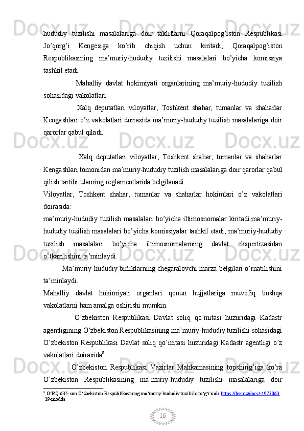 16hududiy   tuzilishi   masalalariga   doir   takliflarni   Qoraqalpog’iston   Respublikasi
Jo’qorg’i   Kengesiga   ko’rib   chiqish   uchun   kiritadi;   Qoraqalpog’iston
Respublikasining   ma’muriy-hududiy   tuzilishi   masalalari   bo’yicha   komissiya
tashkil etadi.
                  Mahalliy   davlat   hokimiyati   organlarining   ma’muriy-hududiy   tuzilish
sohasidagi vakolatlari.
                  Xalq   deputatlari   viloyatlar,   Toshkent   shahar,   tumanlar   va   shaharlar
Kengashlari o’z vakolatlari doirasida ma’muriy-hududiy tuzilish masalalariga doir
qarorlar qabul qiladi.   
                    Xalq   deputatlari   viloyatlar,   Toshkent   shahar,   tumanlar   va   shaharlar
Kengashlari tomonidan ma’muriy-hududiy tuzilish masalalariga doir qarorlar qabul
qilish tartibi ularning reglamentlarida belgilanadi.
Viloyatlar,   Toshkent   shahar,   tumanlar   va   shaharlar   hokimlari   o’z   vakolatlari
doirasida:
ma’muriy-hududiy   tuzilish   masalalari   bo’yicha   iltimosnomalar   kiritadi,ma’muriy-
hududiy tuzilish masalalari bo’yicha komissiyalar tashkil etadi, ma’muriy-hududiy
tuzilish   masalalari   bo’yicha   iltimosnomalarning   davlat   ekspertizasidan
o’tkazilishini ta’minlaydi.
          Ma’muriy-hududiy birliklarning chegaralovchi marza belgilari o’rnatilishini
ta’minlaydi.
Mahalliy   davlat   hokimiyati   organlari   qonun   hujjatlariga   muvofiq   boshqa
vakolatlarni ham amalga oshirishi mumkin.
                O’zbekiston   Respublikasi   Davlat   soliq   qo’mitasi   huzuridagi   Kadastr
agentligining O’zbekiston Respublikasining ma’muriy-hududiy tuzilishi sohasidagi
O’zbekiston  Respublikasi  Davlat  soliq qo’mitasi  huzuridagi  Kadastr  agentligi  o’z
vakolatlari doirasida 8
:
                O’zbekiston   Respublikasi   Vazirlar   Mahkamasining   topshirig’iga   ko’ra
O’zbekiston   Respublikasining   ma’muriy-hududiy   tuzilishi   masalalariga   doir
8
.O‘RQ-635-son   O‘zbekiston Respublikasining ma’muriy-hududiy tuzilishi to‘g‘risida  https://lex.uz/docs/-4973063
 19-modda 